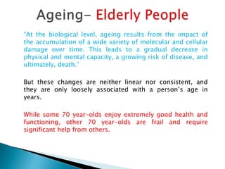 “At the biological level, ageing results from the impact of
the accumulation of a wide variety of molecular and cellular
damage over time. This leads to a gradual decrease in
physical and mental capacity, a growing risk of disease, and
ultimately, death.”
But these changes are neither linear nor consistent, and
they are only loosely associated with a person’s age in
years.
While some 70 year-olds enjoy extremely good health and
functioning, other 70 year-olds are frail and require
significant help from others.
 