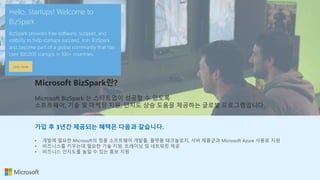Microsoft BizSpark란?
Microsoft BizSpark 는 스타트업이 성공할 수 있도록
소프트웨어, 기술 및 마케팅 지원, 인지도 상승 도움을 제공하는 글로벌 프로그램입니다.
가입 후 3년간 제공되는 혜택은 다음과 같습니다.
• 개발에 필요한 Microsoft의 정품 소프트웨어 개발툴, 플랫폼 테크놀로지, 서버 제품군과 Microsoft Azure 사용료 지원
• 비즈니스를 키우는데 필요한 기술 지원, 트레이닝 및 네트워킹 제공
• 비즈니스 인지도를 높일 수 있는 홍보 지원
 