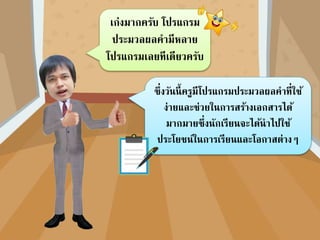 ซึ่งวันนี้ครูมีโปรแกรมประมวลผลคาที่ใช้
ง่ายและช่วยในการสร้างเอกสารได้
มากมายซึ่งนักเรียนจะได้นาไปใช้
ประโยชน์ในการเรียนและโอกาสต่างๆ
เก่งมากครับ โปรแกรม
ประมวลผลคามีหลาย
โปรแกรมเลยทีเดียวครับ
 