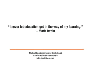 “I never let education get in the way of my learning.”
                     – Mark Twain




               Michael Karnjanaprakorn, @mikekarnj
                   CEO/co-founder, @skillshare
                       http://skillshare.com
 