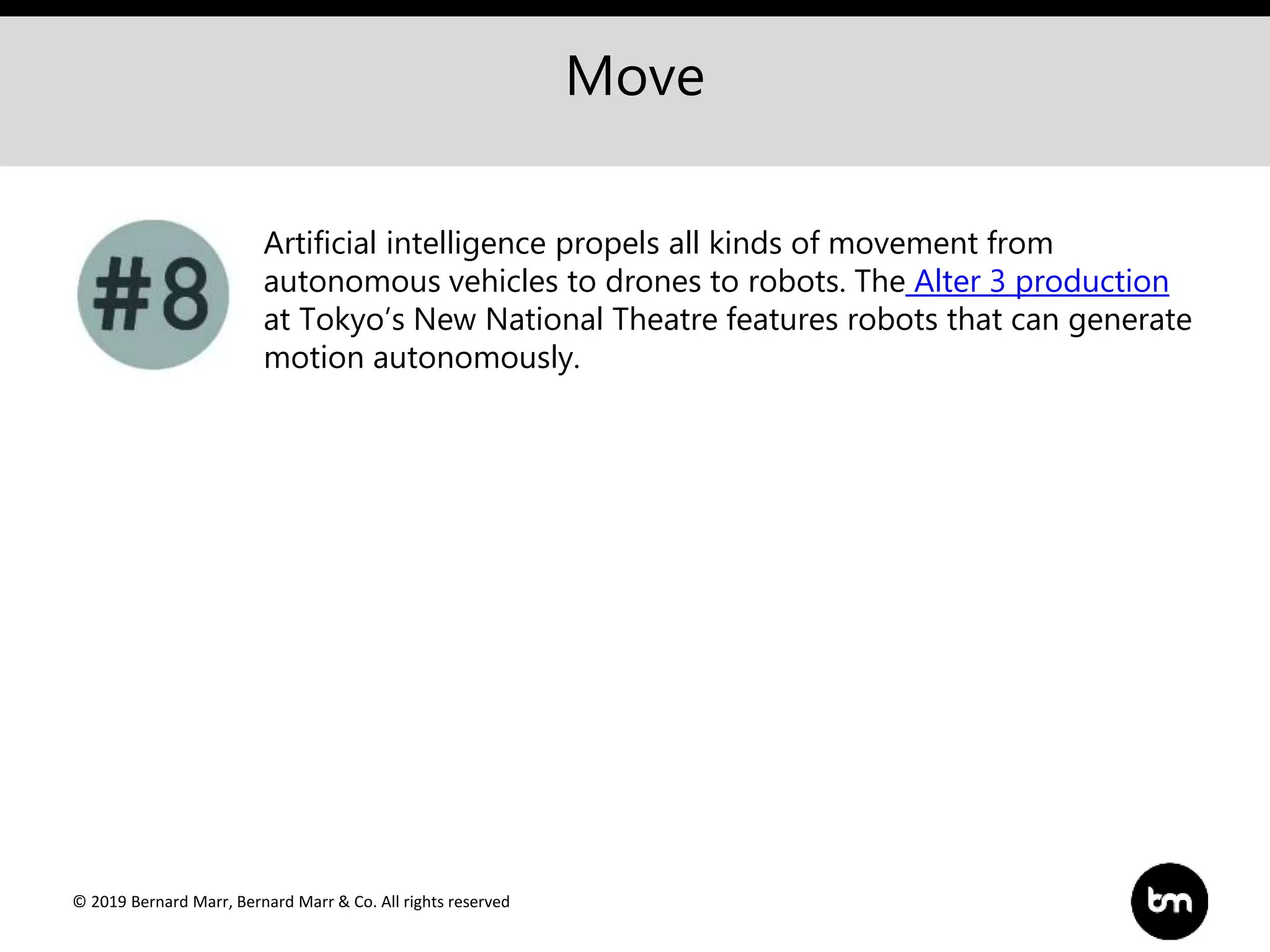 © 2019 Bernard Marr, Bernard Marr & Co. All rights reserved
Move
Artificial intelligence propels all kinds of movement from
autonomous vehicles to drones to robots. The Alter 3 production
at Tokyo’s New National Theatre features robots that can generate
motion autonomously.
 