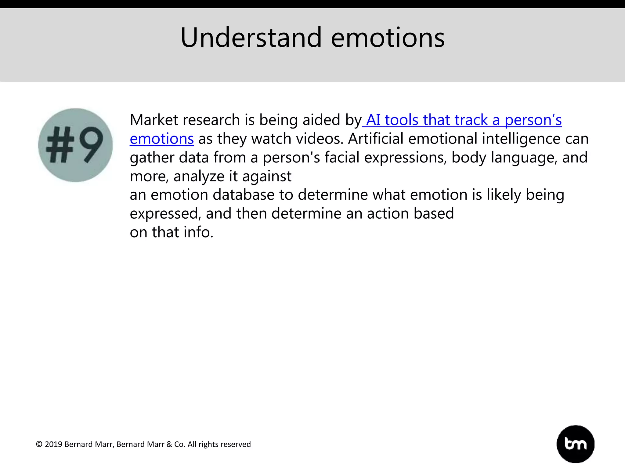 © 2019 Bernard Marr, Bernard Marr & Co. All rights reserved
Understand emotions
Market research is being aided by AI tools that track a person’s
emotions as they watch videos. Artificial emotional intelligence can
gather data from a person's facial expressions, body language, and
more, analyze it against
an emotion database to determine what emotion is likely being
expressed, and then determine an action based
on that info.
 
