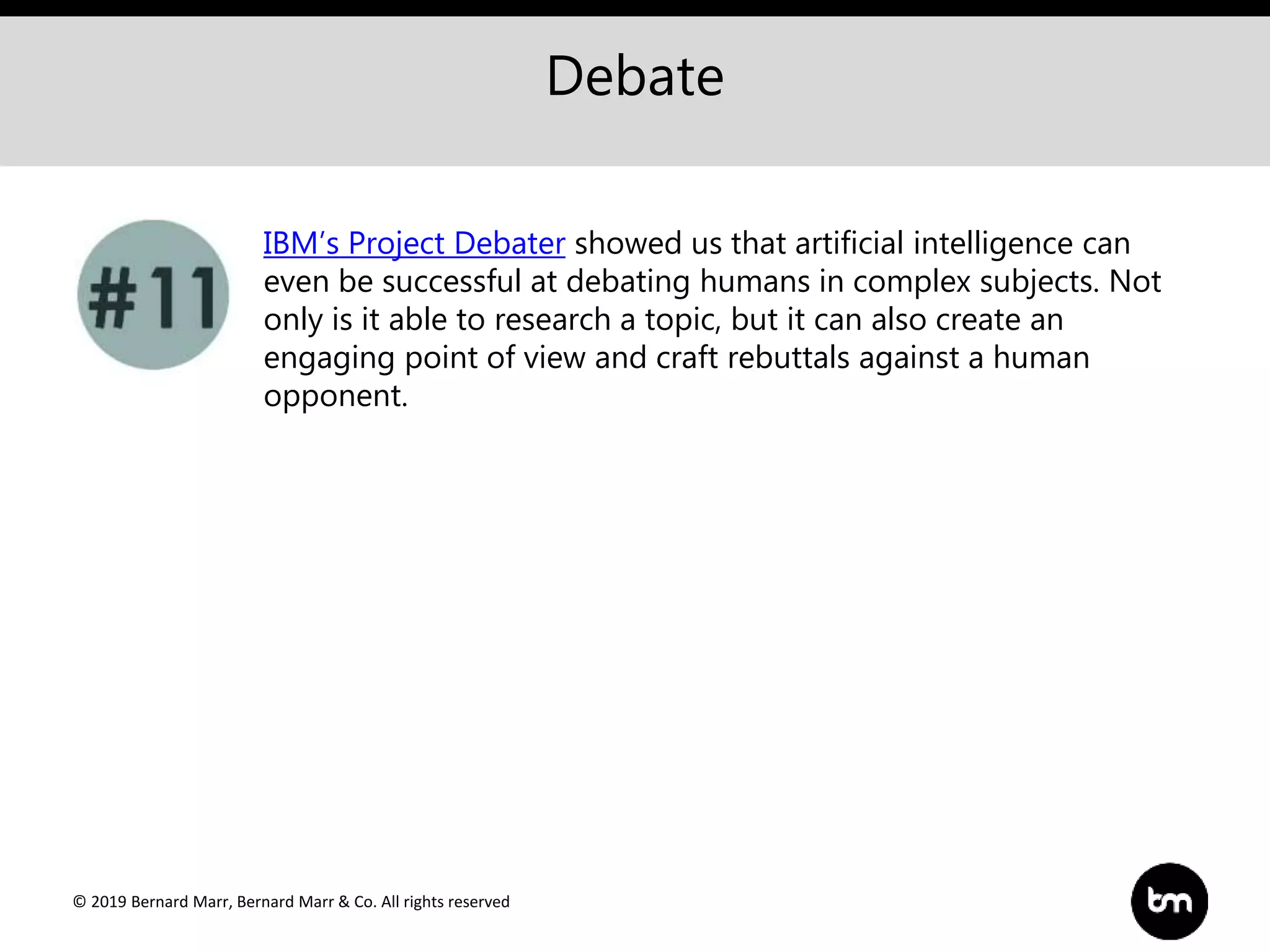 © 2019 Bernard Marr, Bernard Marr & Co. All rights reserved
Debate
IBM’s Project Debater showed us that artificial intelligence can
even be successful at debating humans in complex subjects. Not
only is it able to research a topic, but it can also create an
engaging point of view and craft rebuttals against a human
opponent.
 