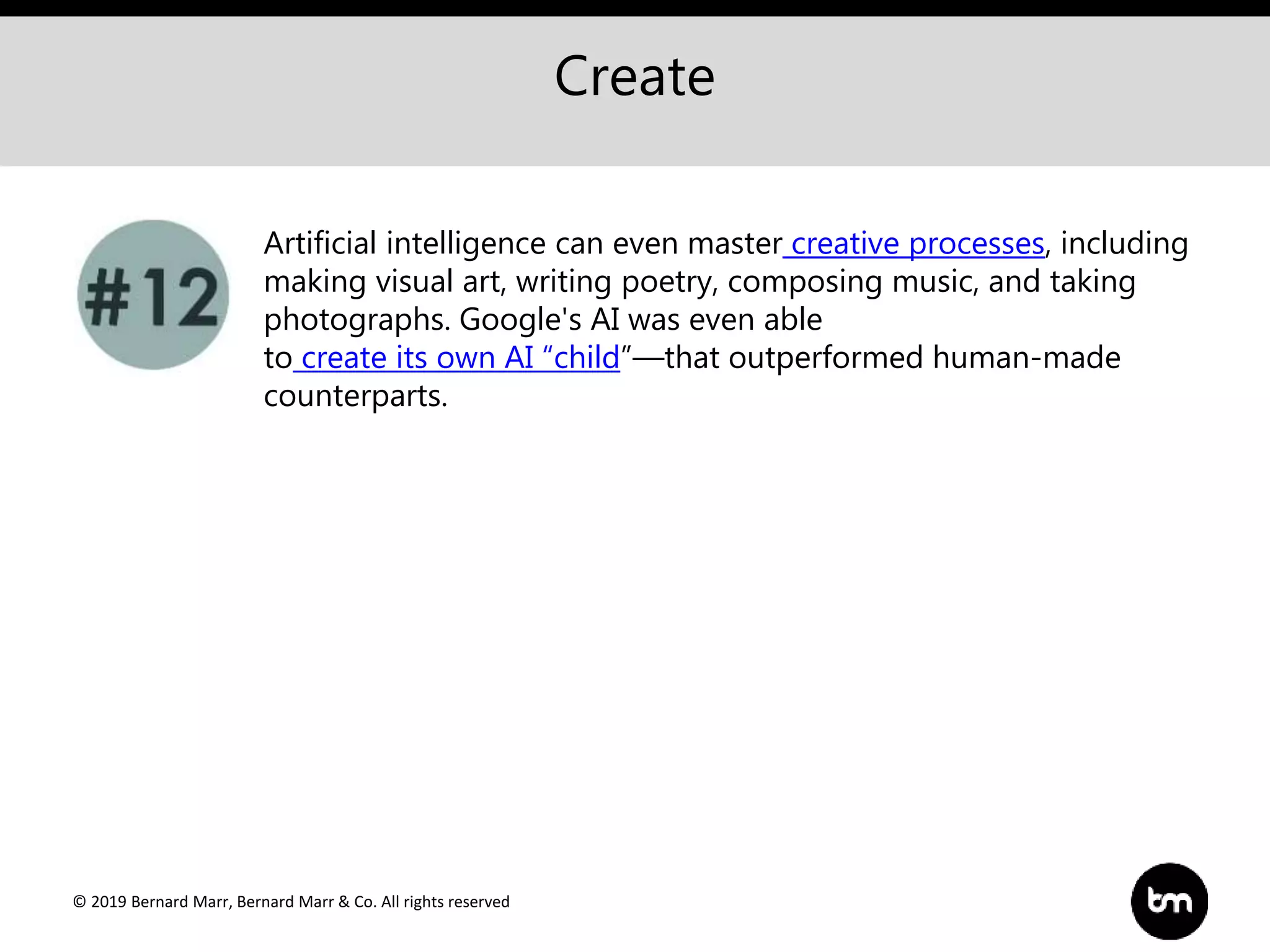 © 2019 Bernard Marr, Bernard Marr & Co. All rights reserved
Create
Artificial intelligence can even master creative processes, including
making visual art, writing poetry, composing music, and taking
photographs. Google's AI was even able
to create its own AI “child”—that outperformed human-made
counterparts.
 