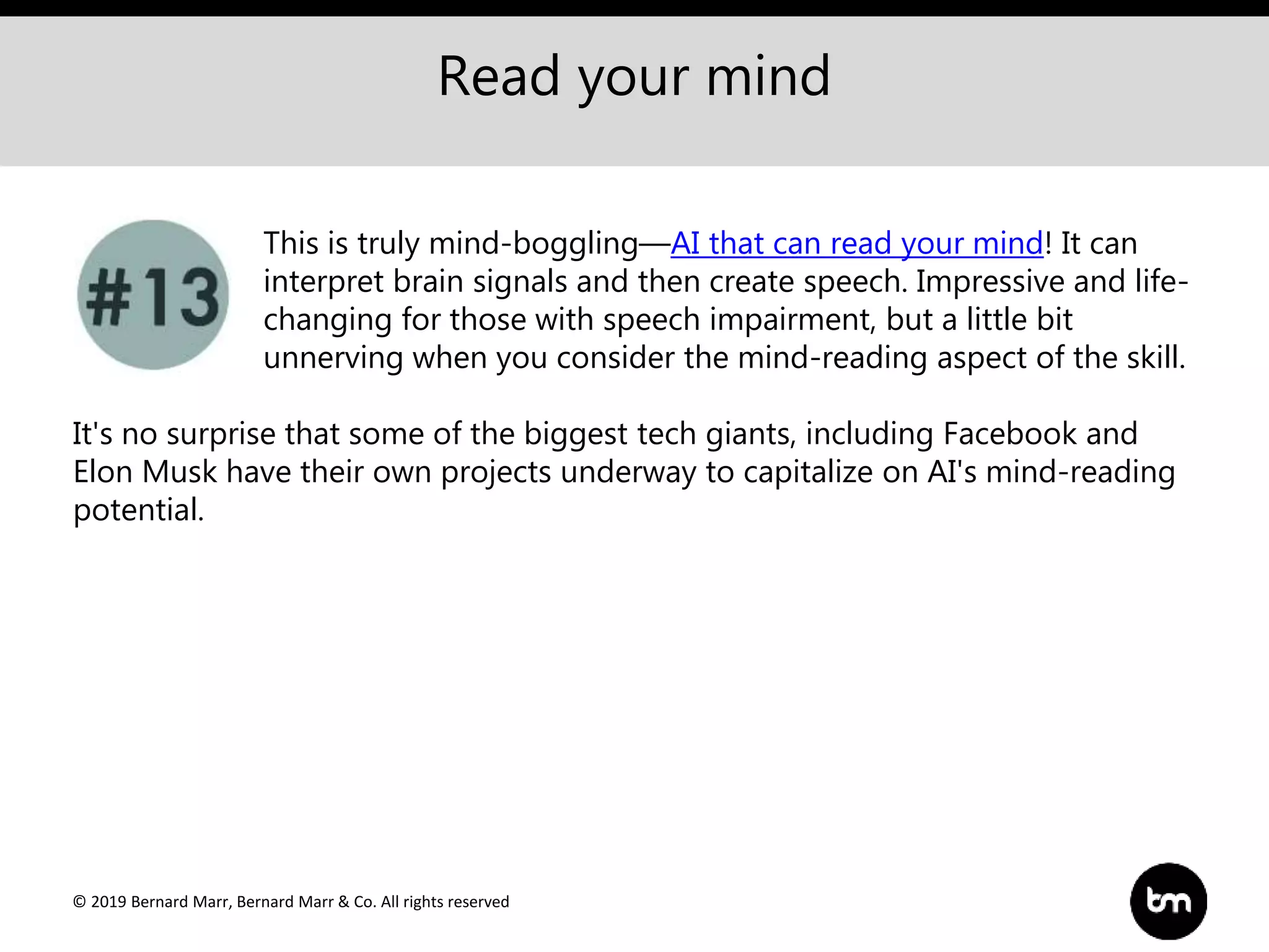 © 2019 Bernard Marr, Bernard Marr & Co. All rights reserved
Read your mind
This is truly mind-boggling—AI that can read your mind! It can
interpret brain signals and then create speech. Impressive and life-
changing for those with speech impairment, but a little bit
unnerving when you consider the mind-reading aspect of the skill.
It's no surprise that some of the biggest tech giants, including Facebook and
Elon Musk have their own projects underway to capitalize on AI's mind-reading
potential.
 