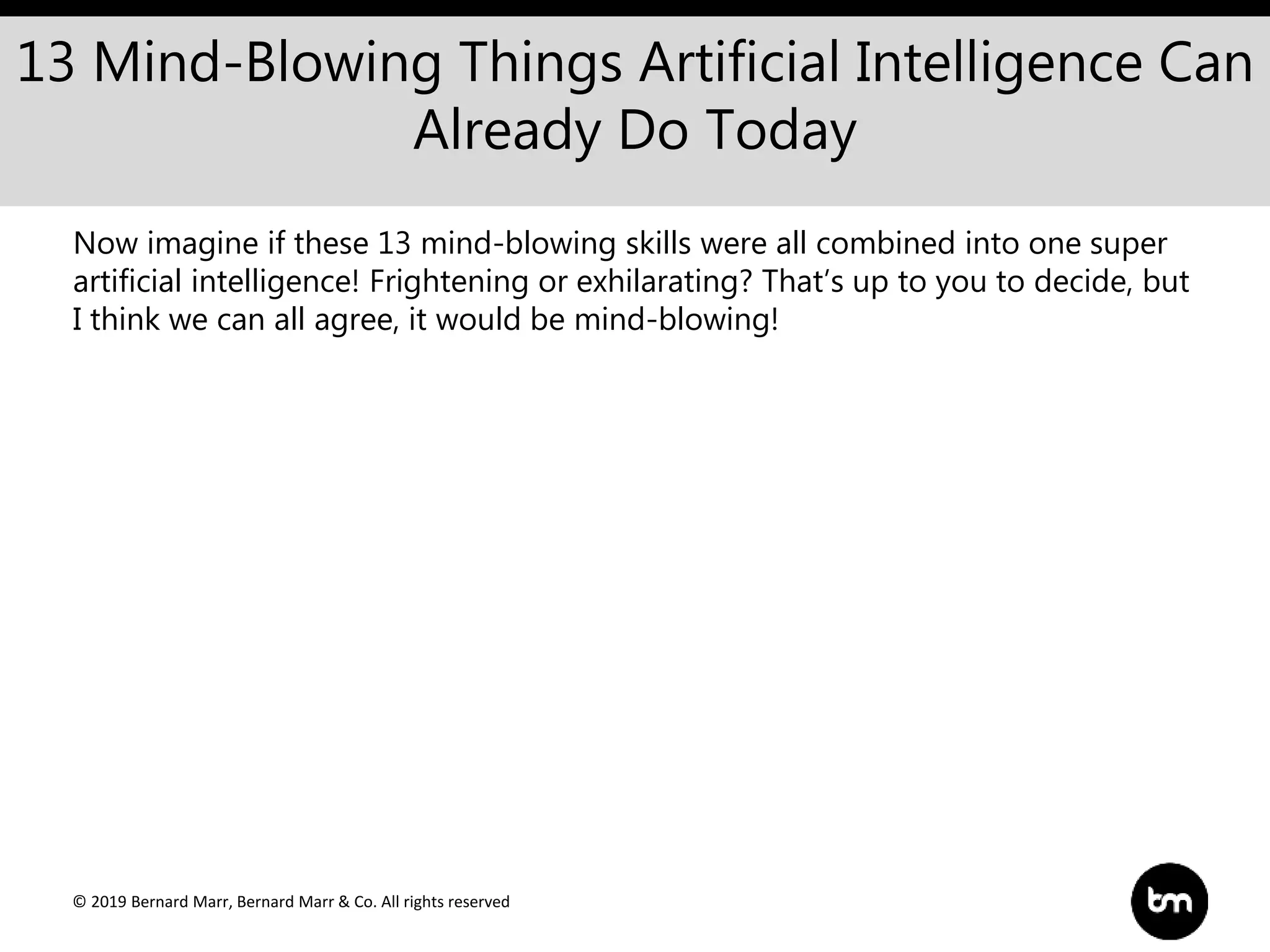 © 2019 Bernard Marr, Bernard Marr & Co. All rights reserved
13 Mind-Blowing Things Artificial Intelligence Can
Already Do Today
Now imagine if these 13 mind-blowing skills were all combined into one super
artificial intelligence! Frightening or exhilarating? That’s up to you to decide, but
I think we can all agree, it would be mind-blowing!
 