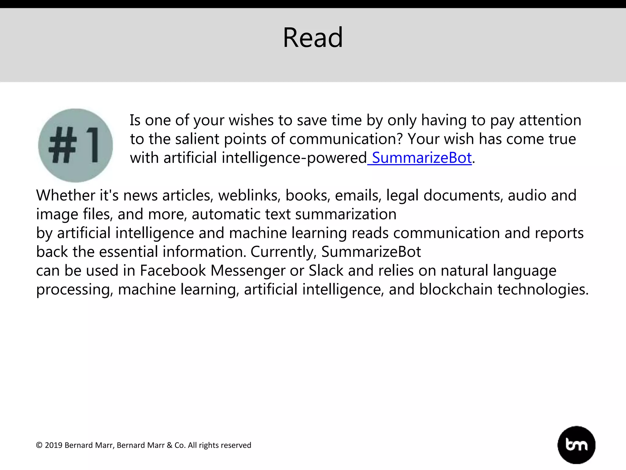 © 2019 Bernard Marr, Bernard Marr & Co. All rights reserved
Read
Is one of your wishes to save time by only having to pay attention
to the salient points of communication? Your wish has come true
with artificial intelligence-powered SummarizeBot.
Whether it's news articles, weblinks, books, emails, legal documents, audio and
image files, and more, automatic text summarization
by artificial intelligence and machine learning reads communication and reports
back the essential information. Currently, SummarizeBot
can be used in Facebook Messenger or Slack and relies on natural language
processing, machine learning, artificial intelligence, and blockchain technologies.
 