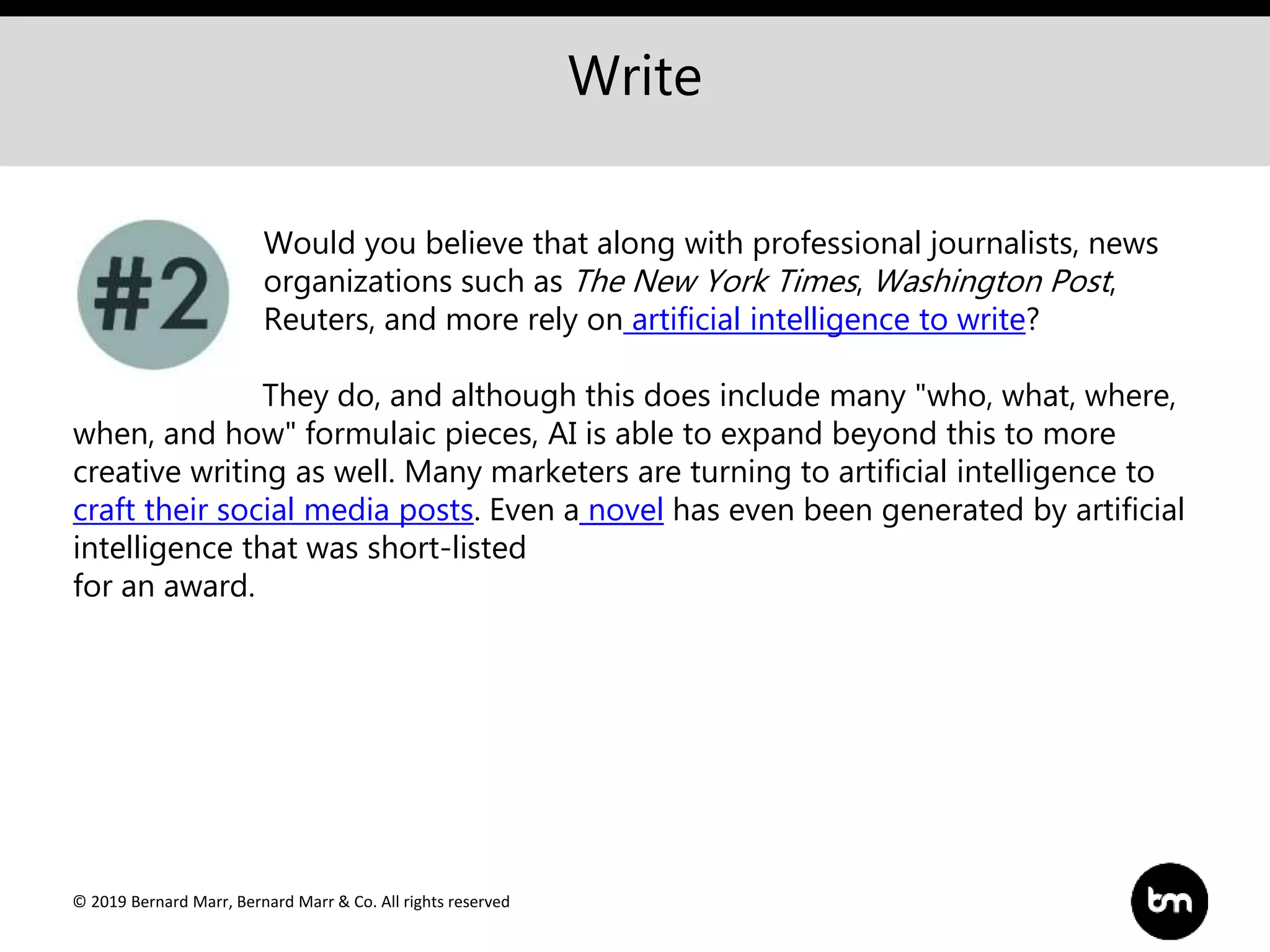 © 2019 Bernard Marr, Bernard Marr & Co. All rights reserved
Write
Would you believe that along with professional journalists, news
organizations such as The New York Times, Washington Post,
Reuters, and more rely on artificial intelligence to write?
They do, and although this does include many "who, what, where,
when, and how" formulaic pieces, AI is able to expand beyond this to more
creative writing as well. Many marketers are turning to artificial intelligence to
craft their social media posts. Even a novel has even been generated by artificial
intelligence that was short-listed
for an award.
 