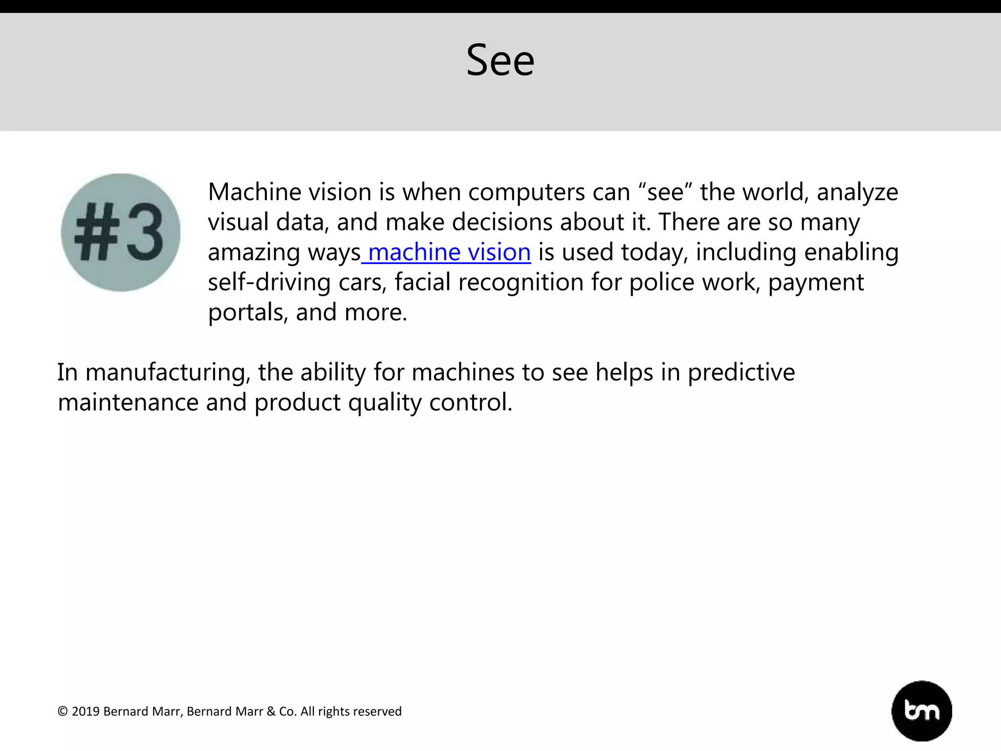 © 2019 Bernard Marr, Bernard Marr & Co. All rights reserved
See
Machine vision is when computers can “see” the world, analyze
visual data, and make decisions about it. There are so many
amazing ways machine vision is used today, including enabling
self-driving cars, facial recognition for police work, payment
portals, and more.
In manufacturing, the ability for machines to see helps in predictive
maintenance and product quality control.
 