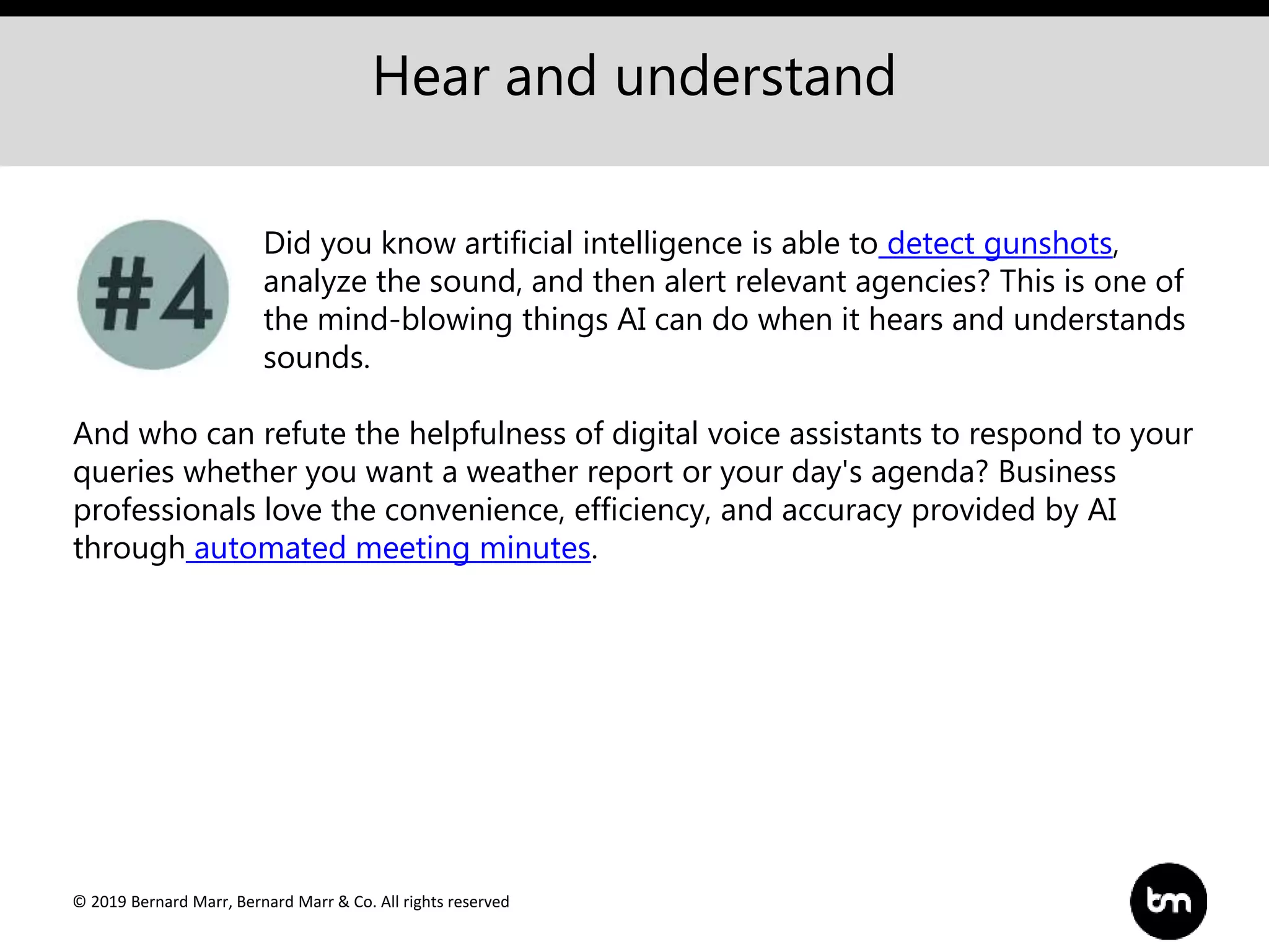© 2019 Bernard Marr, Bernard Marr & Co. All rights reserved
Hear and understand
Did you know artificial intelligence is able to detect gunshots,
analyze the sound, and then alert relevant agencies? This is one of
the mind-blowing things AI can do when it hears and understands
sounds.
And who can refute the helpfulness of digital voice assistants to respond to your
queries whether you want a weather report or your day's agenda? Business
professionals love the convenience, efficiency, and accuracy provided by AI
through automated meeting minutes.
 