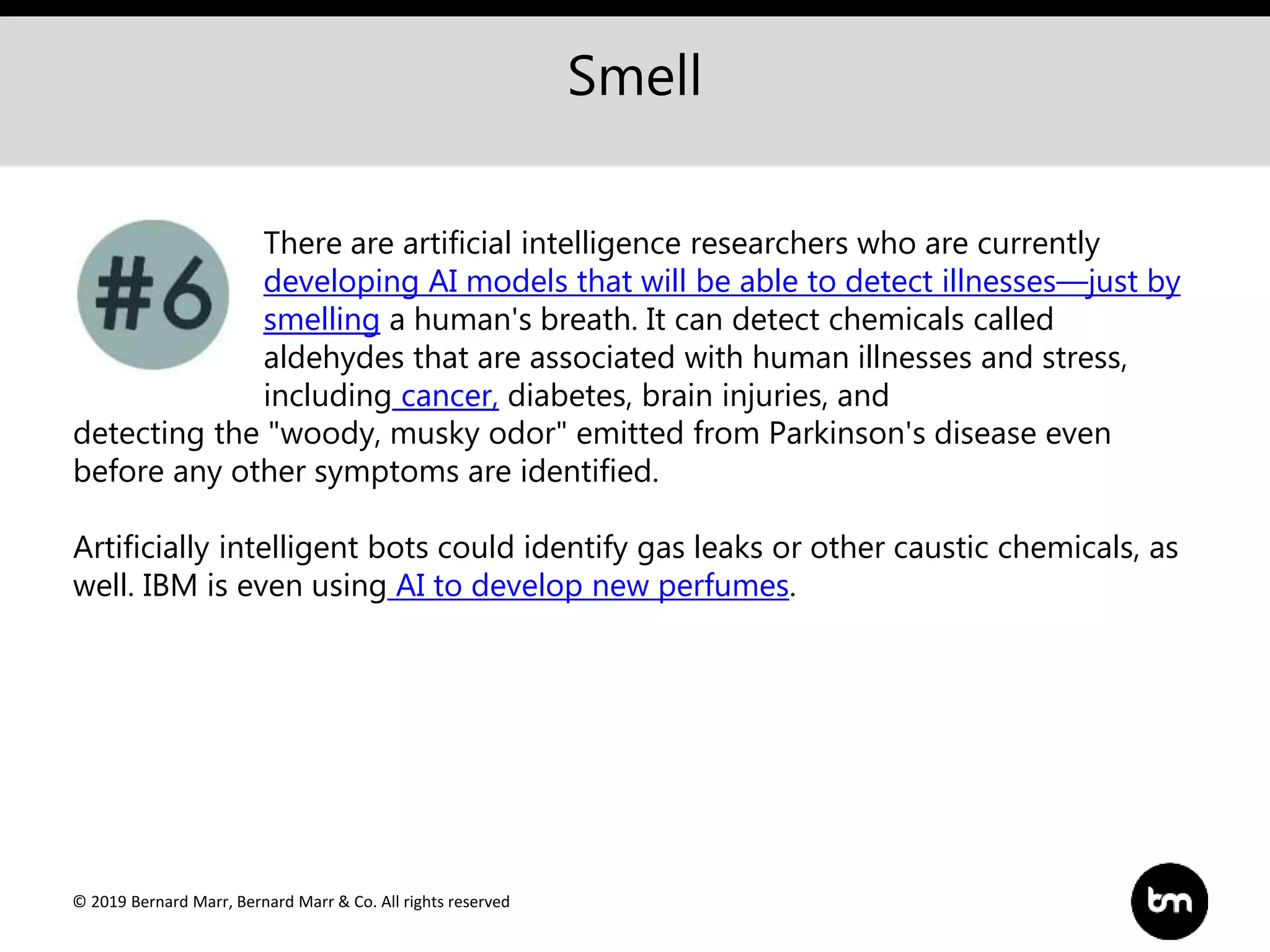 © 2019 Bernard Marr, Bernard Marr & Co. All rights reserved
Smell
There are artificial intelligence researchers who are currently
developing AI models that will be able to detect illnesses—just by
smelling a human's breath. It can detect chemicals called
aldehydes that are associated with human illnesses and stress,
including cancer, diabetes, brain injuries, and
detecting the "woody, musky odor" emitted from Parkinson's disease even
before any other symptoms are identified.
Artificially intelligent bots could identify gas leaks or other caustic chemicals, as
well. IBM is even using AI to develop new perfumes.
 