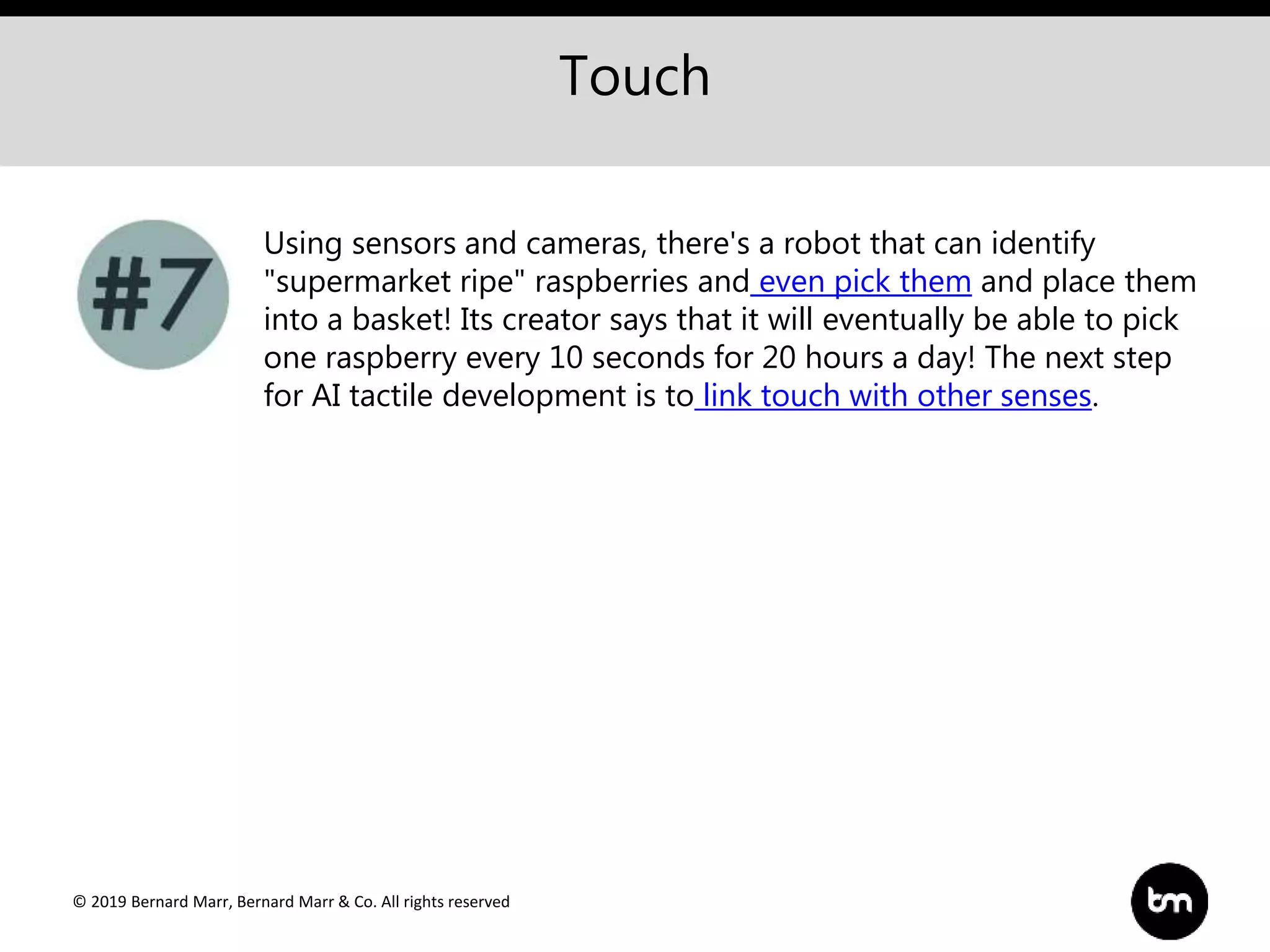 © 2019 Bernard Marr, Bernard Marr & Co. All rights reserved
Touch
Using sensors and cameras, there's a robot that can identify
"supermarket ripe" raspberries and even pick them and place them
into a basket! Its creator says that it will eventually be able to pick
one raspberry every 10 seconds for 20 hours a day! The next step
for AI tactile development is to link touch with other senses.
 
