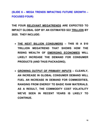 (SLIDE 6 – MEGA TRENDS IMPACTING FUTURE GROWTH –
FOCUSED FOUR)


THE FOUR RELEVANT MEGATRENDS ARE EXPECTED TO
IMPACT GLOBAL GDP BY AN ESTIMATED $22 TRILLION BY
2020. THEY INCLUDE:


 • THE NEXT BILLION CONSUMERS – THIS IS A $10
   TRILLION MEGATREND THAT     SHOWS   HOW   THE
   RISING WEALTH OF EMERGING ECONOMIES WILL
   LIKELY INCREASE THE DEMAND FOR CONSUMER
   PRODUCTS (AND THUS PACKAGING).


 • GROWING OUTPUT OF PRIMARY INPUTS – CLEARLY,
   AN INCREASE IN GLOBAL CONSUMER DEMAND WILL
   FUEL AN INCREASE IN DEMAND FOR COMMODITIES,
   RANGING FROM ENERGY TO BASIC RAW MATERIALS.
   AS A RESULT, THE COMMODITY COST VOLATILITY
   WE’VE SEEN IN RECENT YEARS IS LIKELY TO
   CONTINUE.




                                               10
 