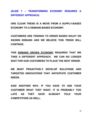 (SLIDE 7 – TRANSFORMING ECONOMY REQUIRES A
DIFFERENT APPROACH)


ONE CLEAR TREND IS A MOVE FROM A SUPPLY-BASED
ECONOMY TO A DEMAND-BASED ECONOMY.


CUSTOMERS ARE TENDING TO ORDER BASED SOLEY ON
KNOWN DEMAND AND WE BELIEVE THIS TREND WILL
CONTINUE.


THIS DEMAND DRIVEN ECONOMY REQUIRES THAT WE
TAKE A DIFFERENT APPROACH.     WE CAN NO LONGER
WAIT FOR OUR CUSTOMERS TO PLACE THE NEXT ORDER.


WE MUST PROACTIVELY DEVELOP SOLUTIONS AND
TARGETED INNOVATIONS THAT ANTICIPATE CUSTOMER
NEEDS.


SAID ANOTHER WAY, IF YOU HAVE TO ASK YOUR
CUSTOMER WHAT THEY WANT, IT IS PROBABLY TOO
LATE     AS   THEY   HAVE   ALREADY   TOLD   YOUR
COMPETITORS AS WELL.




                                                13
 