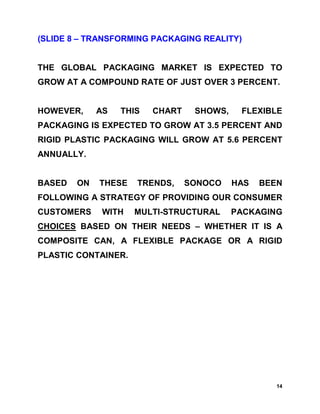 (SLIDE 8 – TRANSFORMING PACKAGING REALITY)


THE GLOBAL PACKAGING MARKET IS EXPECTED TO
GROW AT A COMPOUND RATE OF JUST OVER 3 PERCENT.


HOWEVER,     AS   THIS   CHART    SHOWS,    FLEXIBLE
PACKAGING IS EXPECTED TO GROW AT 3.5 PERCENT AND
RIGID PLASTIC PACKAGING WILL GROW AT 5.6 PERCENT
ANNUALLY.


BASED   ON   THESE   TRENDS,     SONOCO    HAS   BEEN
FOLLOWING A STRATEGY OF PROVIDING OUR CONSUMER
CUSTOMERS     WITH   MULTI-STRUCTURAL      PACKAGING
CHOICES BASED ON THEIR NEEDS – WHETHER IT IS A
COMPOSITE CAN, A FLEXIBLE PACKAGE OR A RIGID
PLASTIC CONTAINER.




                                                    14
 
