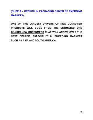 (SLIDE 9 – GROWTH IN PACKAGING DRIVEN BY EMERGING
MARKETS)


ONE OF THE LARGEST DRIVERS OF NEW CONSUMER
PRODUCTS WILL COME FROM THE ESTIMATED ONE
BILLION NEW CONSUMERS THAT WILL ARRIVE OVER THE
NEXT DECADE, ESPECIALLY IN EMERGING MARKETS
SUCH AS ASIA AND SOUTH AMERICA.




                                               15
 