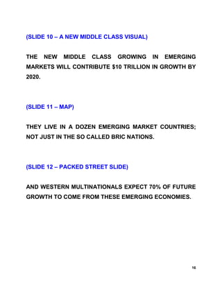 (SLIDE 10 – A NEW MIDDLE CLASS VISUAL)


THE     NEW   MIDDLE   CLASS   GROWING   IN   EMERGING
MARKETS WILL CONTRIBUTE $10 TRILLION IN GROWTH BY
2020.




(SLIDE 11 – MAP)


THEY LIVE IN A DOZEN EMERGING MARKET COUNTRIES;
NOT JUST IN THE SO CALLED BRIC NATIONS.




(SLIDE 12 – PACKED STREET SLIDE)


AND WESTERN MULTINATIONALS EXPECT 70% OF FUTURE
GROWTH TO COME FROM THESE EMERGING ECONOMIES.




                                                    16
 