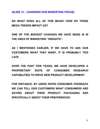 (SLIDE 13 – CHANGING OUR MARKETING FOCUS)


SO WHAT DOES ALL OF THIS MEAN? HOW DO THESE
MEGA TRENDS IMPACT US?


ONE OF THE BIGGEST CHANGES WE HAVE MADE IS IN
THE AREA OF MARKETING “INSIGHTS”.


AS I MENTIONED EARLIER, IF WE HAVE TO ASK OUR
CUSTOMERS WHAT THEY WANT, IT IS PROBABLY TOO
LATE.


OVER THE PAST FEW YEARS, WE HAVE DEVELOPED A
PROPRIETARY      SUITE    OF   CONSUMER   RESEARCH
CAPABILITIES TO DRIVE NEW PRODUCT DEVELOPMENT.


FOR INSTANCE, BY USING RAPID CONSUMER FEEDBACK
WE CAN TELL OUR CUSTOMERS WHAT CONSUMERS ARE
SAYING   ABOUT    THEIR   PRODUCT   PACKAGING   AND
SPECIFICALLY ABOUT THEIR PREFERENCES.




                                                  17
 