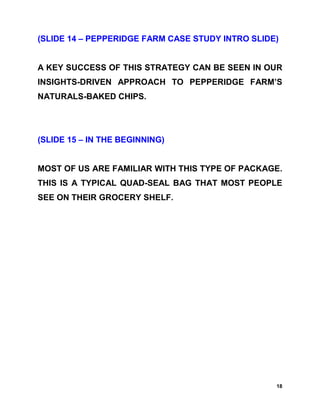 (SLIDE 14 – PEPPERIDGE FARM CASE STUDY INTRO SLIDE)


A KEY SUCCESS OF THIS STRATEGY CAN BE SEEN IN OUR
INSIGHTS-DRIVEN APPROACH TO PEPPERIDGE FARM’S
NATURALS-BAKED CHIPS.




(SLIDE 15 – IN THE BEGINNING)


MOST OF US ARE FAMILIAR WITH THIS TYPE OF PACKAGE.
THIS IS A TYPICAL QUAD-SEAL BAG THAT MOST PEOPLE
SEE ON THEIR GROCERY SHELF.




                                                  18
 