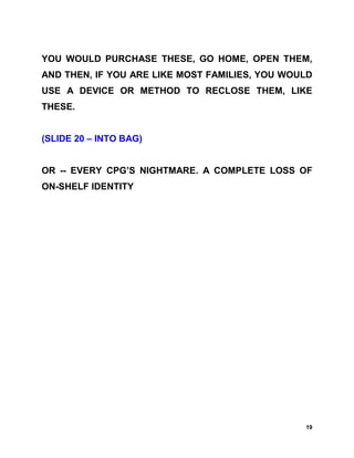 YOU WOULD PURCHASE THESE, GO HOME, OPEN THEM,
AND THEN, IF YOU ARE LIKE MOST FAMILIES, YOU WOULD
USE A DEVICE OR METHOD TO RECLOSE THEM, LIKE
THESE.


(SLIDE 20 – INTO BAG)


OR -- EVERY CPG’S NIGHTMARE. A COMPLETE LOSS OF
ON-SHELF IDENTITY




                                                19
 