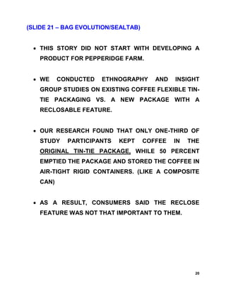 (SLIDE 21 – BAG EVOLUTION/SEALTAB)


 • THIS STORY DID NOT START WITH DEVELOPING A
   PRODUCT FOR PEPPERIDGE FARM.


 • WE     CONDUCTED   ETHNOGRAPHY       AND   INSIGHT
   GROUP STUDIES ON EXISTING COFFEE FLEXIBLE TIN-
   TIE PACKAGING VS. A NEW PACKAGE WITH A
   RECLOSABLE FEATURE.


 • OUR RESEARCH FOUND THAT ONLY ONE-THIRD OF
   STUDY    PARTICIPANTS   KEPT      COFFEE   IN   THE
   ORIGINAL TIN-TIE PACKAGE, WHILE 50 PERCENT
   EMPTIED THE PACKAGE AND STORED THE COFFEE IN
   AIR-TIGHT RIGID CONTAINERS. (LIKE A COMPOSITE
   CAN)


 • AS A RESULT, CONSUMERS SAID THE RECLOSE
   FEATURE WAS NOT THAT IMPORTANT TO THEM.




                                                    20
 