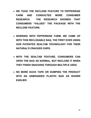 • WE TOOK THE RECLOSE FEATURE TO PEPPERIDGE
 FARM   AND    CONDUCTED     MORE    CONSUMER
 RESEARCH.     THE   RESEARCH   SHOWED    THAT
 CONSUMERS “VALUED” THE PACKAGE WITH THE
 RECLOSE FEATURE.


• WORKING WITH PEPPERIDGE FARM, WE CAME UP
 WITH THIS RECLOSABLE BAG, THE FIRST EVER USING
 OUR PATENTED SEALTAB TECHNOLOGY FOR THEIR
 NATURAL’S CRACKER CHIPS.


• WITH THE SEALTAB FEATURE, CONSUMERS CAN
 OPEN THE BAG AS NORMAL, BUT RECLOSE IT WHEN
 THEY FINISH SNACKING THROUGH MULTIPLE USES.

• NO MORE DUCK TAPE OR DUMPING THE PRODUCT
 INTO AN UNBRANDED PLASTIC BAG AS SHOWN
 EARLIER.




                                               21
 