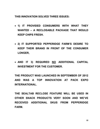 THIS INNOVATION SOLVED THREE ISSUES:


• 1) IT PROVIDED CONSUMERS WITH WHAT THEY
 WANTED – A RECLOSABLE PACKAGE THAT WOULD
 KEEP CHIPS FRESH.


• 2) IT SUPPORTED PEPPERIDGE FARM’S DESIRE TO
 KEEP THEIR BRAND IN FRONT OF THE CONSUMER
 LONGER,


• AND    IT 3) REQUIRED NO        ADDITIONAL   CAPITAL
 INVESTMENT FOR THE CUSTOMER.


THE PRODUCT WAS LAUNCHED IN SEPTEMBER OF 2012
AND     WAS   A   TOP   INNOVATION   AT   PACK   EXPO
INTERNATIONAL.


THE SEALTAB RECLOSE FEATURE WILL BE USED IN
OTHER SNACK PRODUCTS VERY SOON AND WE’VE
RECEIVED      ADDITIONAL   SKUS    FROM   PEPPERIDGE
FARM.




                                                    22
 