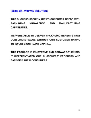 (SLIDE 22 – WIN/WIN SOLUTION)


THIS SUCCESS STORY MARRIES CONSUMER NEEDS WITH
PACKAGING       KNOWLEDGE       AND   MANUFACTURING
CAPABILITIES.


WE WERE ABLE TO DELIVER PACKAGING BENEFITS THAT
CONSUMERS VALUE WITHOUT OUR CUSTOMER HAVING
TO INVEST SIGNIFICANT CAPITAL.


THIS PACKAGE IS INNOVATIVE AND FORWARD-THINKING.
IT DIFFERENTIATED OUR CUSTOMERS’ PRODUCTS AND
SATISFIED THEIR CONSUMERS.




                                                 23
 