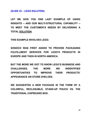 (SLIDE 23 – LEGO SOLUTION)


LET ME GIVE YOU ONE LAST EXAMPLE OF USING
INSIGHTS -- AND OUR MULTI-STRUCTURAL CAPABILITY --
TO MEET THE CUSTOMER’S NEEDS BY DELIVERING A
TOTAL SOLUTION.


THIS EXAMPLE INVOLVES LEGO.


SONOCO WAS FIRST ASKED TO PROVIDE PACKAGING
FULFILLMENT SERVICES FOR LEGO’S PRODUCTS IN
EUROPE AND THEN IN NORTH AMERICA.


BUT THE MORE WE GOT TO KNOW LEGO’S BUSINESS AND
CHALLENGES,       THE    MORE     WE      INDENTIFIED
OPPORTUNITIES     TO    IMPROVE   THEIR   PRODUCTS’
APPEARANCE ON STORE SHELVES.


WE SUGGESTED A NEW PACKAGE IN THE FORM OF A
COLORFUL, RECLOSABLE, STAND-UP POUCH VS. THE
TRADITIONAL CHIPBOARD BOX.




                                                   24
 