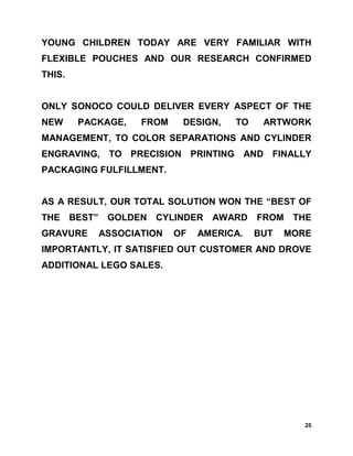 YOUNG CHILDREN TODAY ARE VERY FAMILIAR WITH
FLEXIBLE POUCHES AND OUR RESEARCH CONFIRMED
THIS.


ONLY SONOCO COULD DELIVER EVERY ASPECT OF THE
NEW     PACKAGE,   FROM    DESIGN,   TO    ARTWORK
MANAGEMENT, TO COLOR SEPARATIONS AND CYLINDER
ENGRAVING, TO PRECISION PRINTING AND FINALLY
PACKAGING FULFILLMENT.


AS A RESULT, OUR TOTAL SOLUTION WON THE “BEST OF
THE BEST” GOLDEN CYLINDER        AWARD FROM THE
GRAVURE    ASSOCIATION    OF   AMERICA.   BUT   MORE
IMPORTANTLY, IT SATISFIED OUT CUSTOMER AND DROVE
ADDITIONAL LEGO SALES.




                                                   25
 