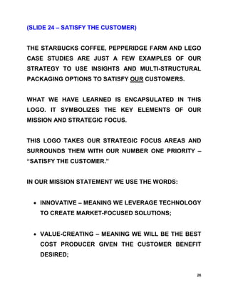 (SLIDE 24 – SATISFY THE CUSTOMER)


THE STARBUCKS COFFEE, PEPPERIDGE FARM AND LEGO
CASE STUDIES ARE JUST A FEW EXAMPLES OF OUR
STRATEGY TO USE INSIGHTS AND MULTI-STRUCTURAL
PACKAGING OPTIONS TO SATISFY OUR CUSTOMERS.


WHAT WE HAVE LEARNED IS ENCAPSULATED IN THIS
LOGO. IT SYMBOLIZES THE KEY ELEMENTS OF OUR
MISSION AND STRATEGIC FOCUS.


THIS LOGO TAKES OUR STRATEGIC FOCUS AREAS AND
SURROUNDS THEM WITH OUR NUMBER ONE PRIORITY –
“SATISFY THE CUSTOMER.”


IN OUR MISSION STATEMENT WE USE THE WORDS:


  • INNOVATIVE – MEANING WE LEVERAGE TECHNOLOGY
    TO CREATE MARKET-FOCUSED SOLUTIONS;


  • VALUE-CREATING – MEANING WE WILL BE THE BEST
    COST PRODUCER GIVEN THE CUSTOMER BENEFIT
    DESIRED;


                                              26
 