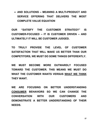• AND SOLUTIONS – MEANING A MULTI-PRODUCT AND
      SERVICE OFFERING THAT DELIVERS THE MOST
      COMPLETE VALUE EQUATION


OUR      “SATISFY   THE     CUSTOMER      STRATEGY”    IS
CUSTOMER-FOCUSED – IT IS CUSTOMER DRIVEN – AND
ULTIMATELY IT WILL BE CUSTOMER JUDGED.


TO    TRULY    PROVIDE     THE    LEVEL   OF   CUSTOMER
SATISFACTION THAT WILL MAKE US BETTER THAN OUR
COMPETITORS, WE MUST DO SOME THINGS DIFFERENTLY.


WE    MUST     BECOME     MORE     OUTWARDLY    FOCUSED
TOWARD THE CUSTOMER. THIS MEANS WE MUST DO
WHAT THE CUSTOMER WANTS VERSUS WHAT WE THINK
THEY WANT.


WE    ARE     FOCUSING     ON    BETTER   UNDERSTANDING
CONSUMER BEHAVIORS SO WE CAN CHANGE THE
CONVERSATION        WITH        OUR   CUSTOMERS       AND
DEMONSTRATE A BETTER UNDERSTANDING OF THEIR
NEEDS.




                                                        27
 
