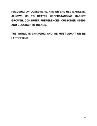 FOCUSING ON CONSUMERS, AND ON END USE MARKETS,
ALLOWS   US    TO   BETTER   UNDERSTANDING   MARKET
GROWTH, CONSUMER PREFERENCES, CUSTOMER NEEDS
AND GEOGRAPHIC TRENDS.


THE WORLD IS CHANGING AND WE MUST ADAPT OR BE
LEFT BEHIND.




                                                  28
 