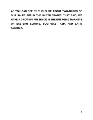 AS YOU CAN SEE BY THIS SLIDE ABOUT TWO-THIRDS OF
OUR SALES ARE IN THE UNITED STATES. THAT SAID, WE
HAVE A GROWING PRESENCE IN THE EMERGING MARKETS
OF EASTERN EUROPE, SOUTHEAST ASIA AND LATIN
AMERICA.




                                                3
 