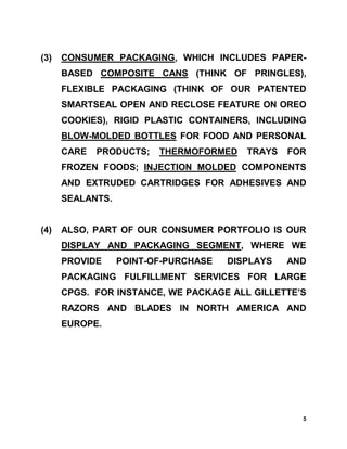(3)   CONSUMER PACKAGING, WHICH INCLUDES PAPER-
      BASED COMPOSITE CANS (THINK OF PRINGLES),
      FLEXIBLE PACKAGING (THINK OF OUR PATENTED
      SMARTSEAL OPEN AND RECLOSE FEATURE ON OREO
      COOKIES), RIGID PLASTIC CONTAINERS, INCLUDING
      BLOW-MOLDED BOTTLES FOR FOOD AND PERSONAL
      CARE   PRODUCTS;   THERMOFORMED    TRAYS   FOR
      FROZEN FOODS; INJECTION MOLDED COMPONENTS
      AND EXTRUDED CARTRIDGES FOR ADHESIVES AND
      SEALANTS.


(4)   ALSO, PART OF OUR CONSUMER PORTFOLIO IS OUR
      DISPLAY AND PACKAGING SEGMENT, WHERE WE
      PROVIDE     POINT-OF-PURCHASE   DISPLAYS   AND
      PACKAGING FULFILLMENT SERVICES FOR LARGE
      CPGS. FOR INSTANCE, WE PACKAGE ALL GILLETTE’S
      RAZORS AND BLADES IN NORTH AMERICA AND
      EUROPE.




                                                   5
 