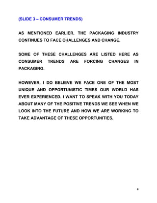 (SLIDE 3 – CONSUMER TRENDS)


AS MENTIONED EARLIER, THE PACKAGING INDUSTRY
CONTINUES TO FACE CHALLENGES AND CHANGE.


SOME OF THESE CHALLENGES ARE LISTED HERE AS
CONSUMER     TRENDS   ARE     FORCING   CHANGES   IN
PACKAGING.


HOWEVER, I DO BELIEVE WE FACE ONE OF THE MOST
UNIQUE AND OPPORTUNISTIC TIMES OUR WORLD HAS
EVER EXPERIENCED. I WANT TO SPEAK WITH YOU TODAY
ABOUT MANY OF THE POSITIVE TRENDS WE SEE WHEN WE
LOOK INTO THE FUTURE AND HOW WE ARE WORKING TO
TAKE ADVANTAGE OF THESE OPPORTUNITIES.




                                                   6
 