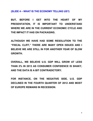 (SLIDE 4 – WHAT IS THE ECONOMY TELLING US?)


BUT,   BEFORE   I   GET   INTO   THE   HEART   OF   MY
PRESENTATION, IT IS IMPORTANT TO UNDERSTAND
WHERE WE ARE IN THE CURRENT ECONOMIC CYCLE AND
THE IMPACT IT HAS ON PACKAGING.


ALTHOUGH WE HAVE HAD SOME RESOLUTION TO THE
“FISCAL CLIFF,” THERE ARE MANY OPEN ISSUES AND I
BELIEVE WE ARE STILL IN FOR ANOTHER YEAR OF SLOW
GROWTH.


OVERALL, WE BELIEVE U.S. GDP WILL GROW AT LESS
THAN 2% IN 2013 AS CONSUMER CONFIDENCE IS SHAKY,
AND THE DATA IS A BIT CONTRADICTORY.


FOR INSTANCE, ON THE NEGATIVE SIDE, U.S. GDP
DECLINED IN THE FOURTH QUARTER OF 2012 AND MOST
OF EUROPE REMAINS IN RECESSION.




                                                     7
 