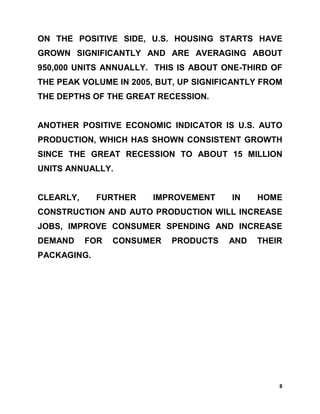 ON THE POSITIVE SIDE, U.S. HOUSING STARTS HAVE
GROWN SIGNIFICANTLY AND ARE AVERAGING ABOUT
950,000 UNITS ANNUALLY. THIS IS ABOUT ONE-THIRD OF
THE PEAK VOLUME IN 2005, BUT, UP SIGNIFICANTLY FROM
THE DEPTHS OF THE GREAT RECESSION.


ANOTHER POSITIVE ECONOMIC INDICATOR IS U.S. AUTO
PRODUCTION, WHICH HAS SHOWN CONSISTENT GROWTH
SINCE THE GREAT RECESSION TO ABOUT 15 MILLION
UNITS ANNUALLY.


CLEARLY,     FURTHER    IMPROVEMENT     IN   HOME
CONSTRUCTION AND AUTO PRODUCTION WILL INCREASE
JOBS, IMPROVE CONSUMER SPENDING AND INCREASE
DEMAND     FOR   CONSUMER   PRODUCTS   AND   THEIR
PACKAGING.




                                                  8
 