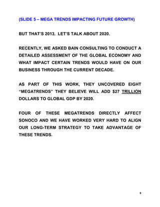 (SLIDE 5 – MEGA TRENDS IMPACTING FUTURE GROWTH)


BUT THAT’S 2013. LET’S TALK ABOUT 2020.


RECENTLY, WE ASKED BAIN CONSULTING TO CONDUCT A
DETAILED ASSESSMENT OF THE GLOBAL ECONOMY AND
WHAT IMPACT CERTAIN TRENDS WOULD HAVE ON OUR
BUSINESS THROUGH THE CURRENT DECADE.


AS PART OF THIS WORK, THEY UNCOVERED EIGHT
“MEGATRENDS” THEY BELIEVE WILL ADD $27 TRILLION
DOLLARS TO GLOBAL GDP BY 2020.


FOUR   OF   THESE   MEGATRENDS    DIRECTLY   AFFECT
SONOCO AND WE HAVE WORKED VERY HARD TO ALIGN
OUR LONG-TERM STRATEGY TO TAKE ADVANTAGE OF
THESE TRENDS.




                                                  9
 