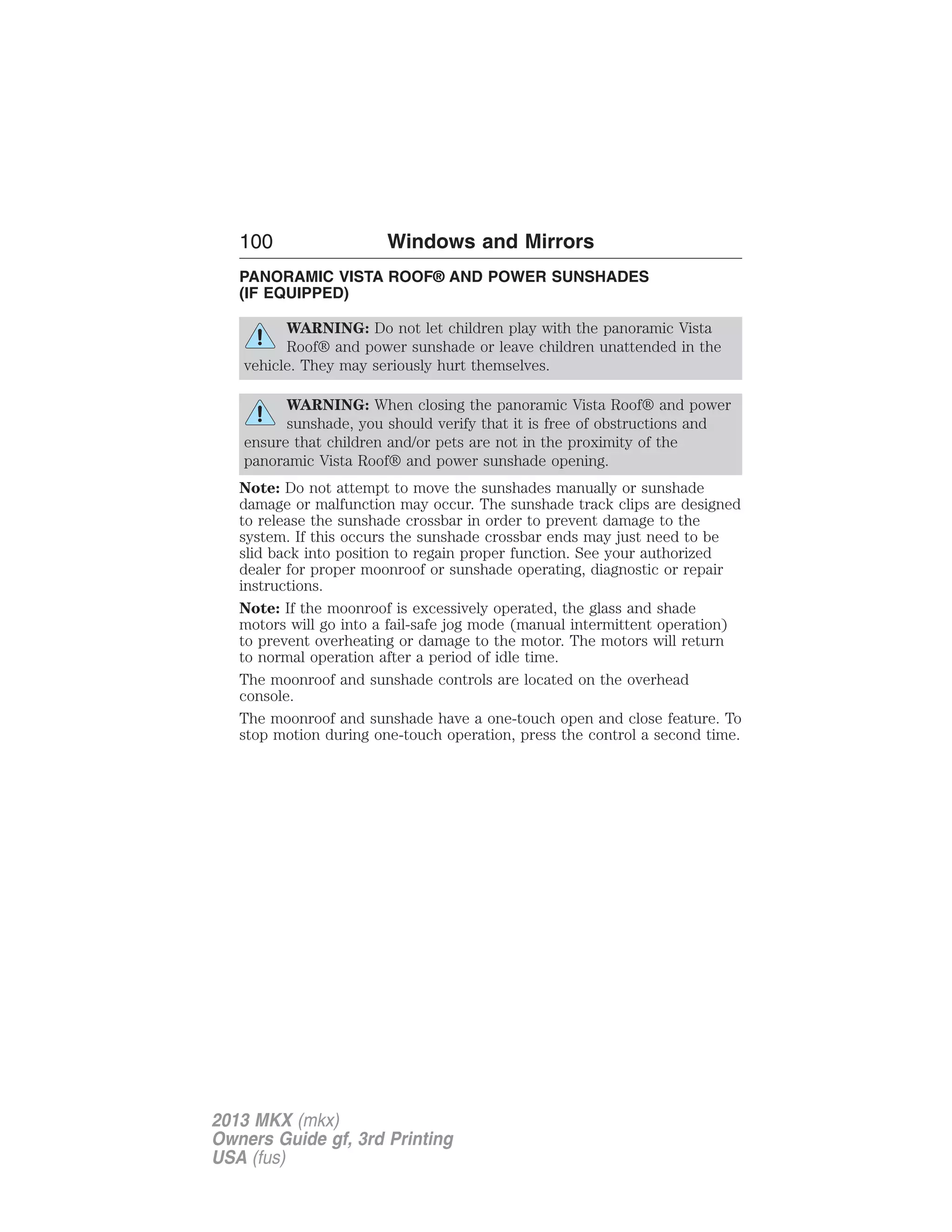 100 Windows and Mirrors 
PANORAMIC VISTA ROOF® AND POWER SUNSHADES 
(IF EQUIPPED) 
WARNING: Do not let children play with the panoramic Vista 
Roof® and power sunshade or leave children unattended in the 
vehicle. They may seriously hurt themselves. 
WARNING: When closing the panoramic Vista Roof® and power 
sunshade, you should verify that it is free of obstructions and 
ensure that children and/or pets are not in the proximity of the 
panoramic Vista Roof® and power sunshade opening. 
Note: Do not attempt to move the sunshades manually or sunshade 
damage or malfunction may occur. The sunshade track clips are designed 
to release the sunshade crossbar in order to prevent damage to the 
system. If this occurs the sunshade crossbar ends may just need to be 
slid back into position to regain proper function. See your authorized 
dealer for proper moonroof or sunshade operating, diagnostic or repair 
instructions. 
Note: If the moonroof is excessively operated, the glass and shade 
motors will go into a fail-safe jog mode (manual intermittent operation) 
to prevent overheating or damage to the motor. The motors will return 
to normal operation after a period of idle time. 
The moonroof and sunshade controls are located on the overhead 
console. 
The moonroof and sunshade have a one-touch open and close feature. To 
stop motion during one-touch operation, press the control a second time. 
2013 MKX (mkx) 
Owners Guide gf, 3rd Printing 
USA (fus) 
 