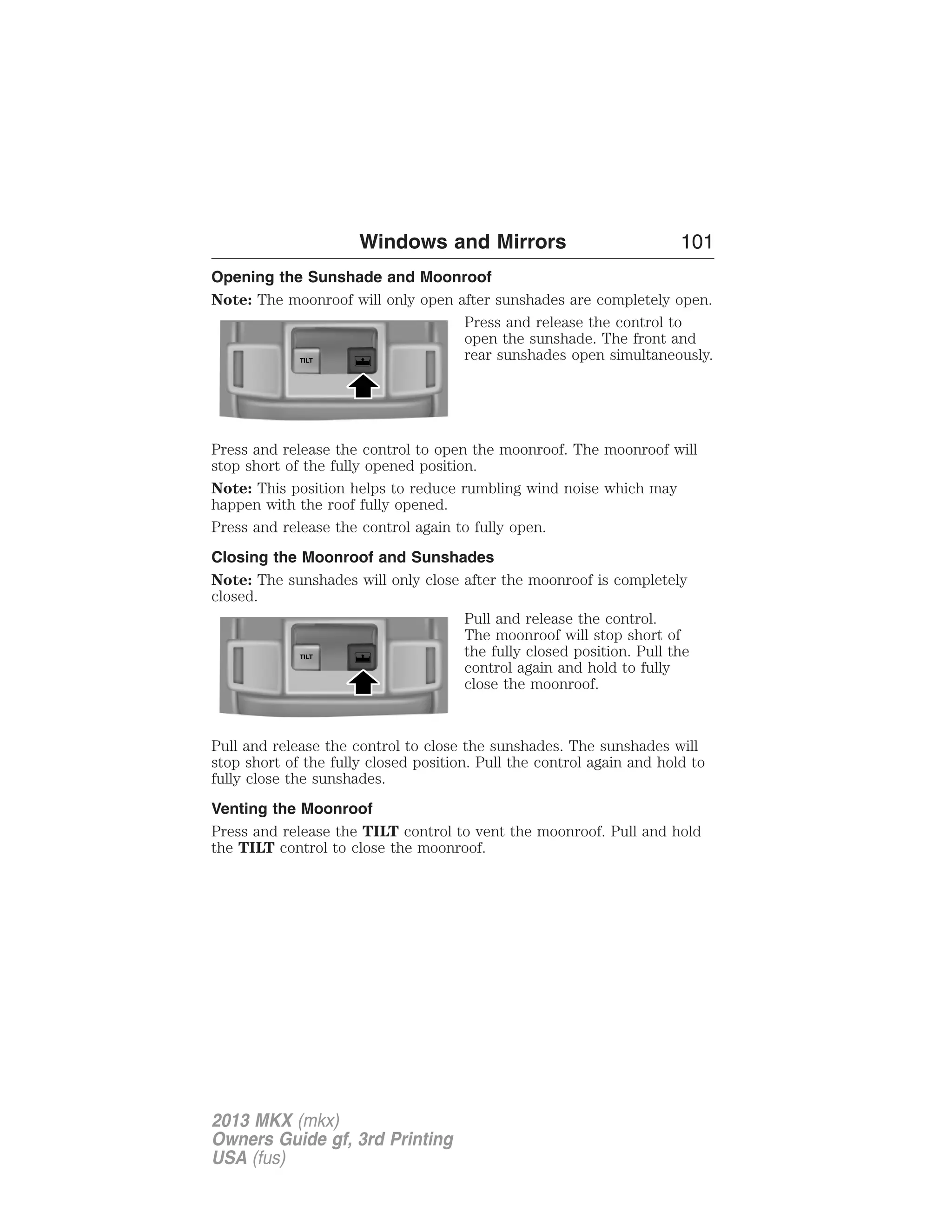 Windows and Mirrors 101 
Opening the Sunshade and Moonroof 
Note: The moonroof will only open after sunshades are completely open. 
Press and release the control to 
open the sunshade. The front and 
rear sunshades open simultaneously. 
Press and release the control to open the moonroof. The moonroof will 
stop short of the fully opened position. 
Note: This position helps to reduce rumbling wind noise which may 
happen with the roof fully opened. 
Press and release the control again to fully open. 
Closing the Moonroof and Sunshades 
Note: The sunshades will only close after the moonroof is completely 
closed. 
Pull and release the control. 
The moonroof will stop short of 
the fully closed position. Pull the 
control again and hold to fully 
close the moonroof. 
Pull and release the control to close the sunshades. The sunshades will 
stop short of the fully closed position. Pull the control again and hold to 
fully close the sunshades. 
Venting the Moonroof 
Press and release the TILT control to vent the moonroof. Pull and hold 
the TILT control to close the moonroof. 
2013 MKX (mkx) 
Owners Guide gf, 3rd Printing 
USA (fus) 
 