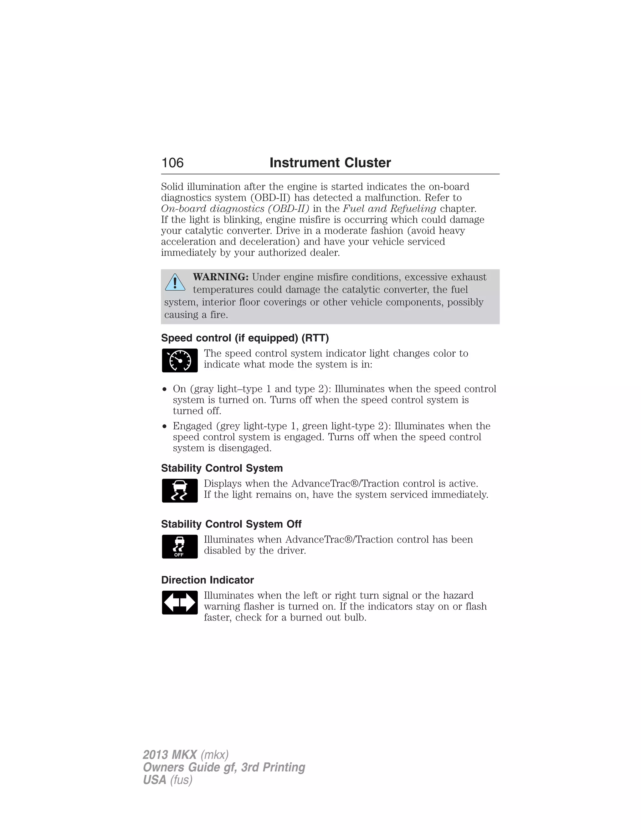 106 Instrument Cluster 
Solid illumination after the engine is started indicates the on-board 
diagnostics system (OBD-II) has detected a malfunction. Refer to 
On-board diagnostics (OBD-II) in the Fuel and Refueling chapter. 
If the light is blinking, engine misfire is occurring which could damage 
your catalytic converter. Drive in a moderate fashion (avoid heavy 
acceleration and deceleration) and have your vehicle serviced 
immediately by your authorized dealer. 
WARNING: Under engine misfire conditions, excessive exhaust 
temperatures could damage the catalytic converter, the fuel 
system, interior floor coverings or other vehicle components, possibly 
causing a fire. 
Speed control (if equipped) (RTT) 
The speed control system indicator light changes color to 
indicate what mode the system is in: 
• On (gray light–type 1 and type 2): Illuminates when the speed control 
system is turned on. Turns off when the speed control system is 
turned off. 
• Engaged (grey light-type 1, green light-type 2): Illuminates when the 
speed control system is engaged. Turns off when the speed control 
system is disengaged. 
Stability Control System 
Displays when the AdvanceTrac®/Traction control is active. 
If the light remains on, have the system serviced immediately. 
Stability Control System Off 
Illuminates when AdvanceTrac®/Traction control has been 
disabled by the driver. 
Direction Indicator 
Illuminates when the left or right turn signal or the hazard 
warning flasher is turned on. If the indicators stay on or flash 
faster, check for a burned out bulb. 
2013 MKX (mkx) 
Owners Guide gf, 3rd Printing 
USA (fus) 
 