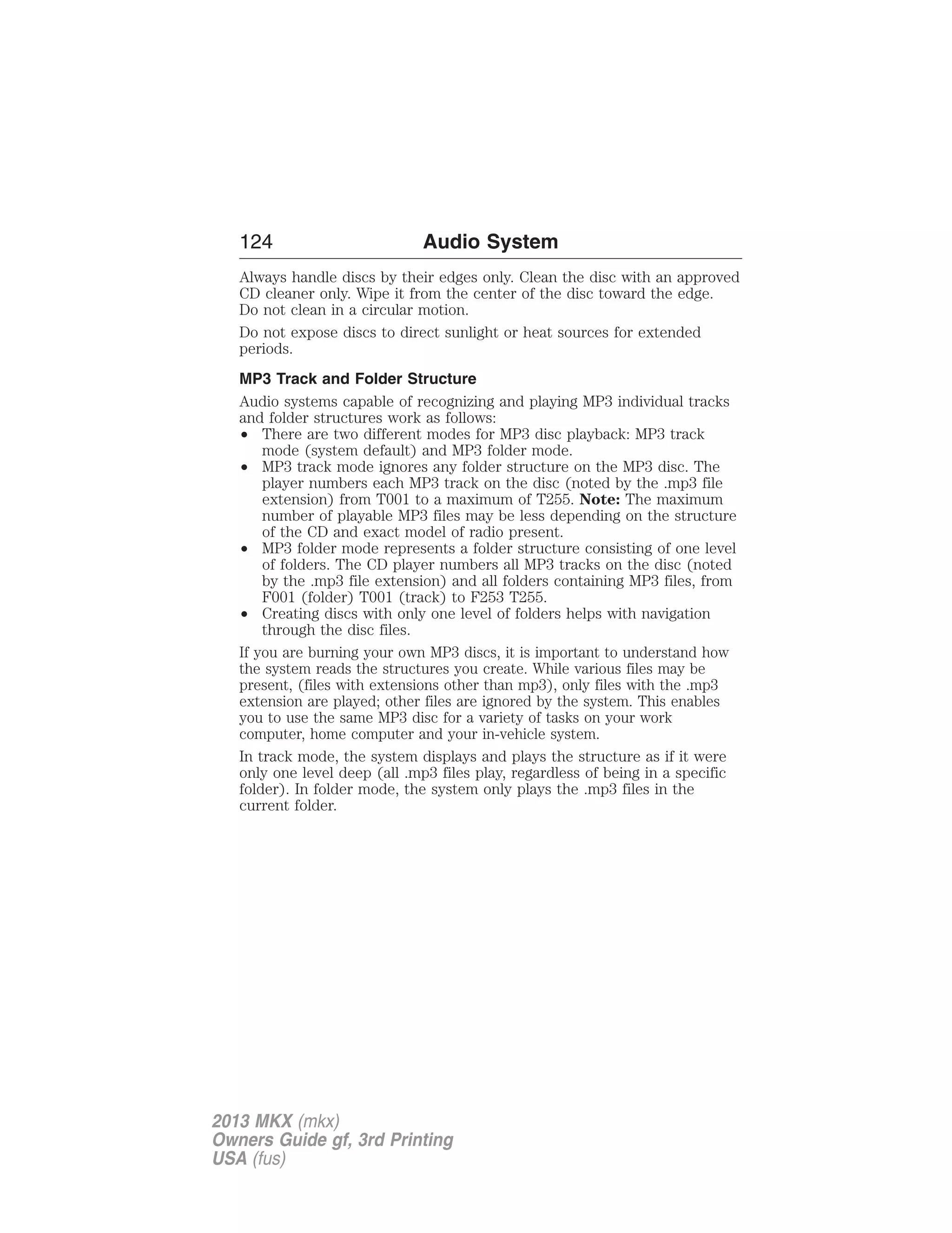 124 Audio System 
Always handle discs by their edges only. Clean the disc with an approved 
CD cleaner only. Wipe it from the center of the disc toward the edge. 
Do not clean in a circular motion. 
Do not expose discs to direct sunlight or heat sources for extended 
periods. 
MP3 Track and Folder Structure 
Audio systems capable of recognizing and playing MP3 individual tracks 
and folder structures work as follows: 
• There are two different modes for MP3 disc playback: MP3 track 
mode (system default) and MP3 folder mode. 
• MP3 track mode ignores any folder structure on the MP3 disc. The 
player numbers each MP3 track on the disc (noted by the .mp3 file 
extension) from T001 to a maximum of T255. Note: The maximum 
number of playable MP3 files may be less depending on the structure 
of the CD and exact model of radio present. 
• MP3 folder mode represents a folder structure consisting of one level 
of folders. The CD player numbers all MP3 tracks on the disc (noted 
by the .mp3 file extension) and all folders containing MP3 files, from 
F001 (folder) T001 (track) to F253 T255. 
• Creating discs with only one level of folders helps with navigation 
through the disc files. 
If you are burning your own MP3 discs, it is important to understand how 
the system reads the structures you create. While various files may be 
present, (files with extensions other than mp3), only files with the .mp3 
extension are played; other files are ignored by the system. This enables 
you to use the same MP3 disc for a variety of tasks on your work 
computer, home computer and your in-vehicle system. 
In track mode, the system displays and plays the structure as if it were 
only one level deep (all .mp3 files play, regardless of being in a specific 
folder). In folder mode, the system only plays the .mp3 files in the 
current folder. 
2013 MKX (mkx) 
Owners Guide gf, 3rd Printing 
USA (fus) 
 