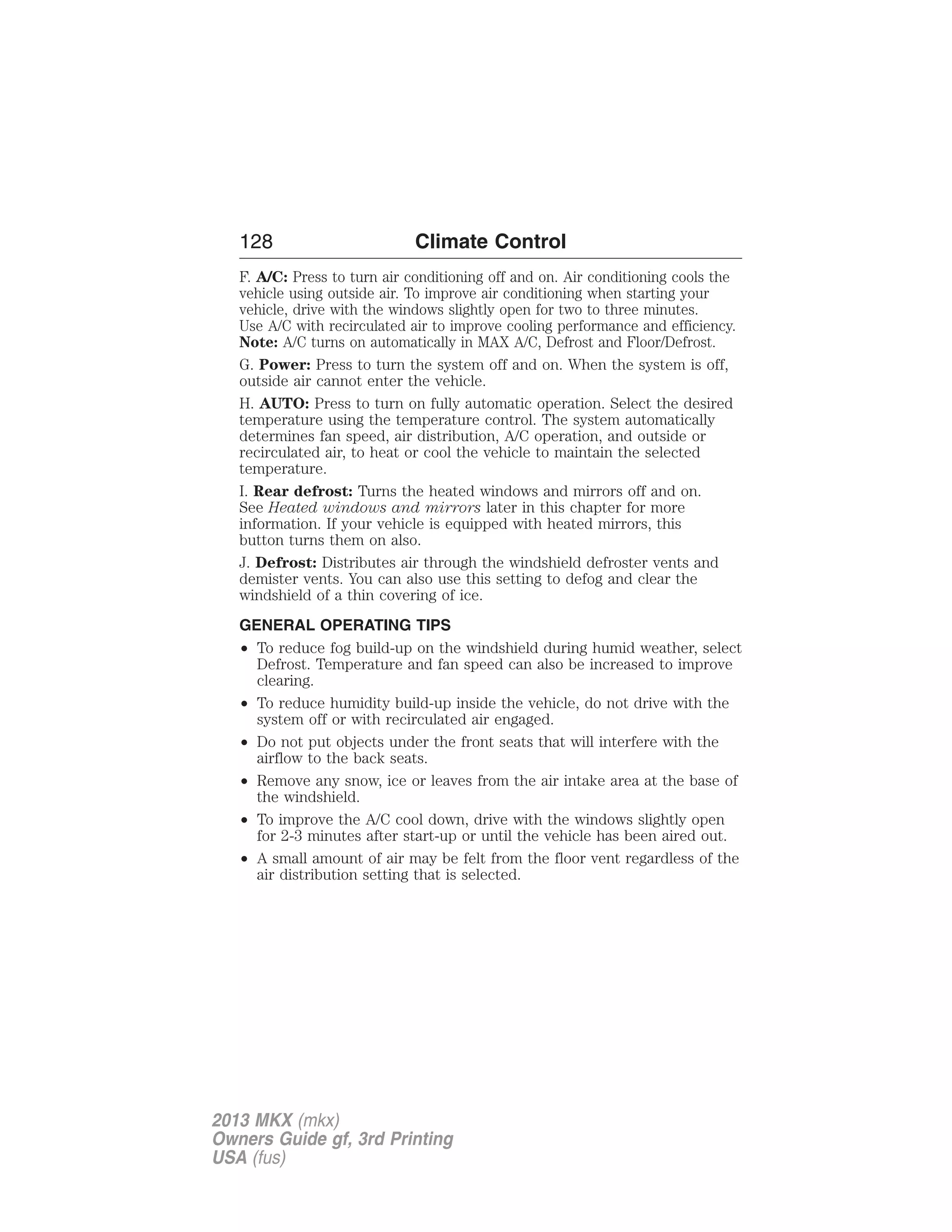128 Climate Control 
F. A/C: Press to turn air conditioning off and on. Air conditioning cools the 
vehicle using outside air. To improve air conditioning when starting your 
vehicle, drive with the windows slightly open for two to three minutes. 
Use A/C with recirculated air to improve cooling performance and efficiency. 
Note: A/C turns on automatically in MAX A/C, Defrost and Floor/Defrost. 
G. Power: Press to turn the system off and on. When the system is off, 
outside air cannot enter the vehicle. 
H. AUTO: Press to turn on fully automatic operation. Select the desired 
temperature using the temperature control. The system automatically 
determines fan speed, air distribution, A/C operation, and outside or 
recirculated air, to heat or cool the vehicle to maintain the selected 
temperature. 
I. Rear defrost: Turns the heated windows and mirrors off and on. 
See Heated windows and mirrors later in this chapter for more 
information. If your vehicle is equipped with heated mirrors, this 
button turns them on also. 
J. Defrost: Distributes air through the windshield defroster vents and 
demister vents. You can also use this setting to defog and clear the 
windshield of a thin covering of ice. 
GENERAL OPERATING TIPS 
• To reduce fog build-up on the windshield during humid weather, select 
Defrost. Temperature and fan speed can also be increased to improve 
clearing. 
• To reduce humidity build-up inside the vehicle, do not drive with the 
system off or with recirculated air engaged. 
• Do not put objects under the front seats that will interfere with the 
airflow to the back seats. 
• Remove any snow, ice or leaves from the air intake area at the base of 
the windshield. 
• To improve the A/C cool down, drive with the windows slightly open 
for 2-3 minutes after start-up or until the vehicle has been aired out. 
• A small amount of air may be felt from the floor vent regardless of the 
air distribution setting that is selected. 
2013 MKX (mkx) 
Owners Guide gf, 3rd Printing 
USA (fus) 
 