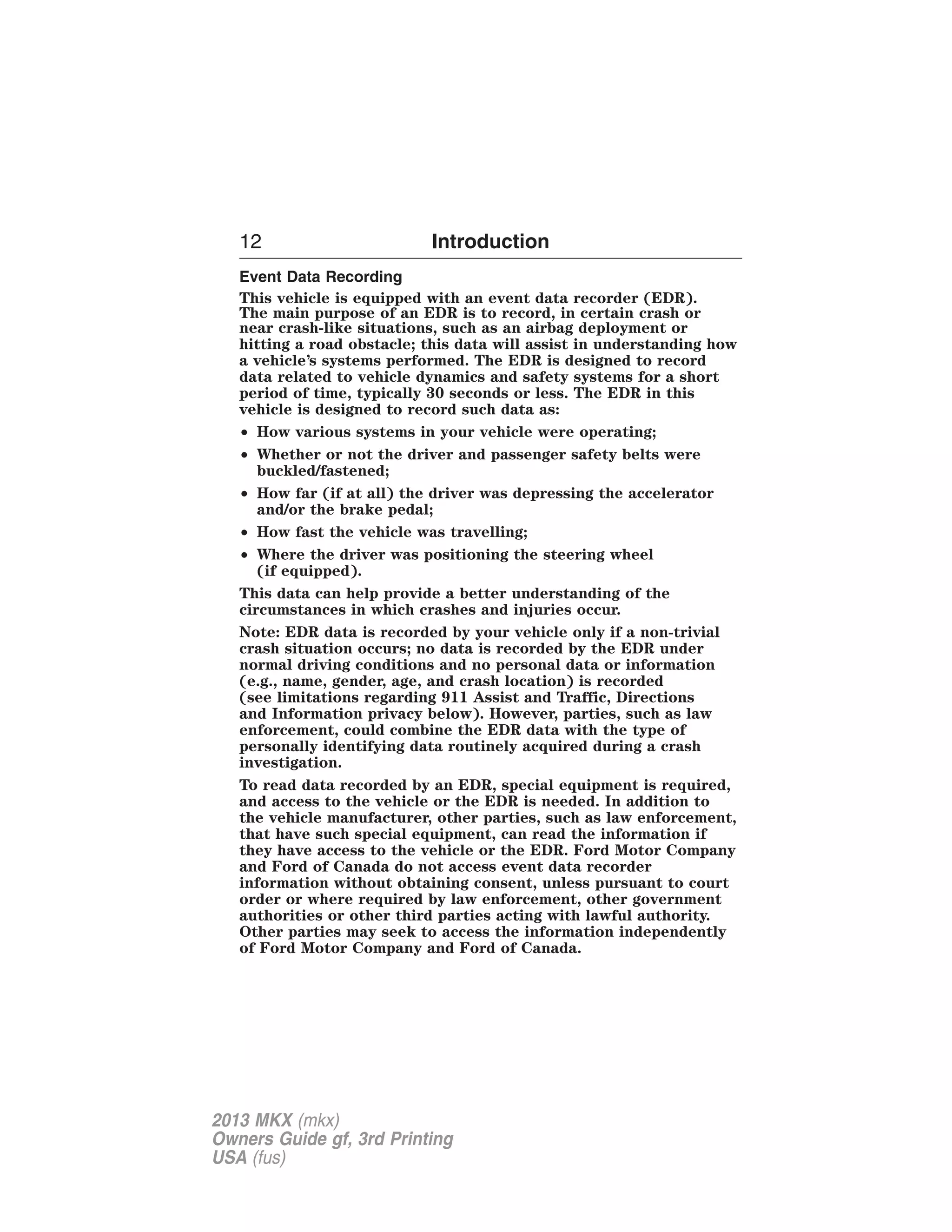12 Introduction 
Event Data Recording 
This vehicle is equipped with an event data recorder (EDR). 
The main purpose of an EDR is to record, in certain crash or 
near crash-like situations, such as an airbag deployment or 
hitting a road obstacle; this data will assist in understanding how 
a vehicle’s systems performed. The EDR is designed to record 
data related to vehicle dynamics and safety systems for a short 
period of time, typically 30 seconds or less. The EDR in this 
vehicle is designed to record such data as: 
• How various systems in your vehicle were operating; 
• Whether or not the driver and passenger safety belts were 
buckled/fastened; 
• How far (if at all) the driver was depressing the accelerator 
and/or the brake pedal; 
• How fast the vehicle was travelling; 
• Where the driver was positioning the steering wheel 
(if equipped). 
This data can help provide a better understanding of the 
circumstances in which crashes and injuries occur. 
Note: EDR data is recorded by your vehicle only if a non-trivial 
crash situation occurs; no data is recorded by the EDR under 
normal driving conditions and no personal data or information 
(e.g., name, gender, age, and crash location) is recorded 
(see limitations regarding 911 Assist and Traffic, Directions 
and Information privacy below). However, parties, such as law 
enforcement, could combine the EDR data with the type of 
personally identifying data routinely acquired during a crash 
investigation. 
To read data recorded by an EDR, special equipment is required, 
and access to the vehicle or the EDR is needed. In addition to 
the vehicle manufacturer, other parties, such as law enforcement, 
that have such special equipment, can read the information if 
they have access to the vehicle or the EDR. Ford Motor Company 
and Ford of Canada do not access event data recorder 
information without obtaining consent, unless pursuant to court 
order or where required by law enforcement, other government 
authorities or other third parties acting with lawful authority. 
Other parties may seek to access the information independently 
of Ford Motor Company and Ford of Canada. 
2013 MKX (mkx) 
Owners Guide gf, 3rd Printing 
USA (fus) 
 