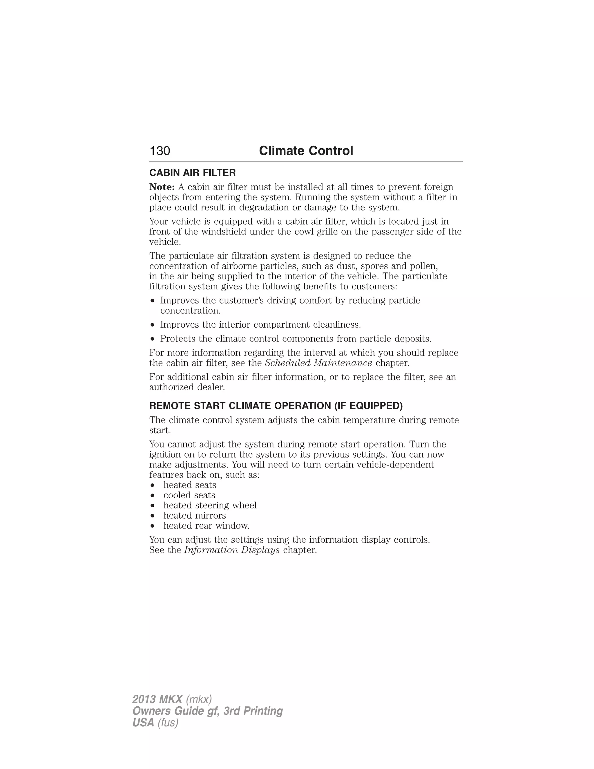 130 Climate Control 
CABIN AIR FILTER 
Note: A cabin air filter must be installed at all times to prevent foreign 
objects from entering the system. Running the system without a filter in 
place could result in degradation or damage to the system. 
Your vehicle is equipped with a cabin air filter, which is located just in 
front of the windshield under the cowl grille on the passenger side of the 
vehicle. 
The particulate air filtration system is designed to reduce the 
concentration of airborne particles, such as dust, spores and pollen, 
in the air being supplied to the interior of the vehicle. The particulate 
filtration system gives the following benefits to customers: 
• Improves the customer’s driving comfort by reducing particle 
concentration. 
• Improves the interior compartment cleanliness. 
• Protects the climate control components from particle deposits. 
For more information regarding the interval at which you should replace 
the cabin air filter, see the Scheduled Maintenance chapter. 
For additional cabin air filter information, or to replace the filter, see an 
authorized dealer. 
REMOTE START CLIMATE OPERATION (IF EQUIPPED) 
The climate control system adjusts the cabin temperature during remote 
start. 
You cannot adjust the system during remote start operation. Turn the 
ignition on to return the system to its previous settings. You can now 
make adjustments. You will need to turn certain vehicle-dependent 
features back on, such as: 
• heated seats 
• cooled seats 
• heated steering wheel 
• heated mirrors 
• heated rear window. 
You can adjust the settings using the information display controls. 
See the Information Displays chapter. 
2013 MKX (mkx) 
Owners Guide gf, 3rd Printing 
USA (fus) 
 