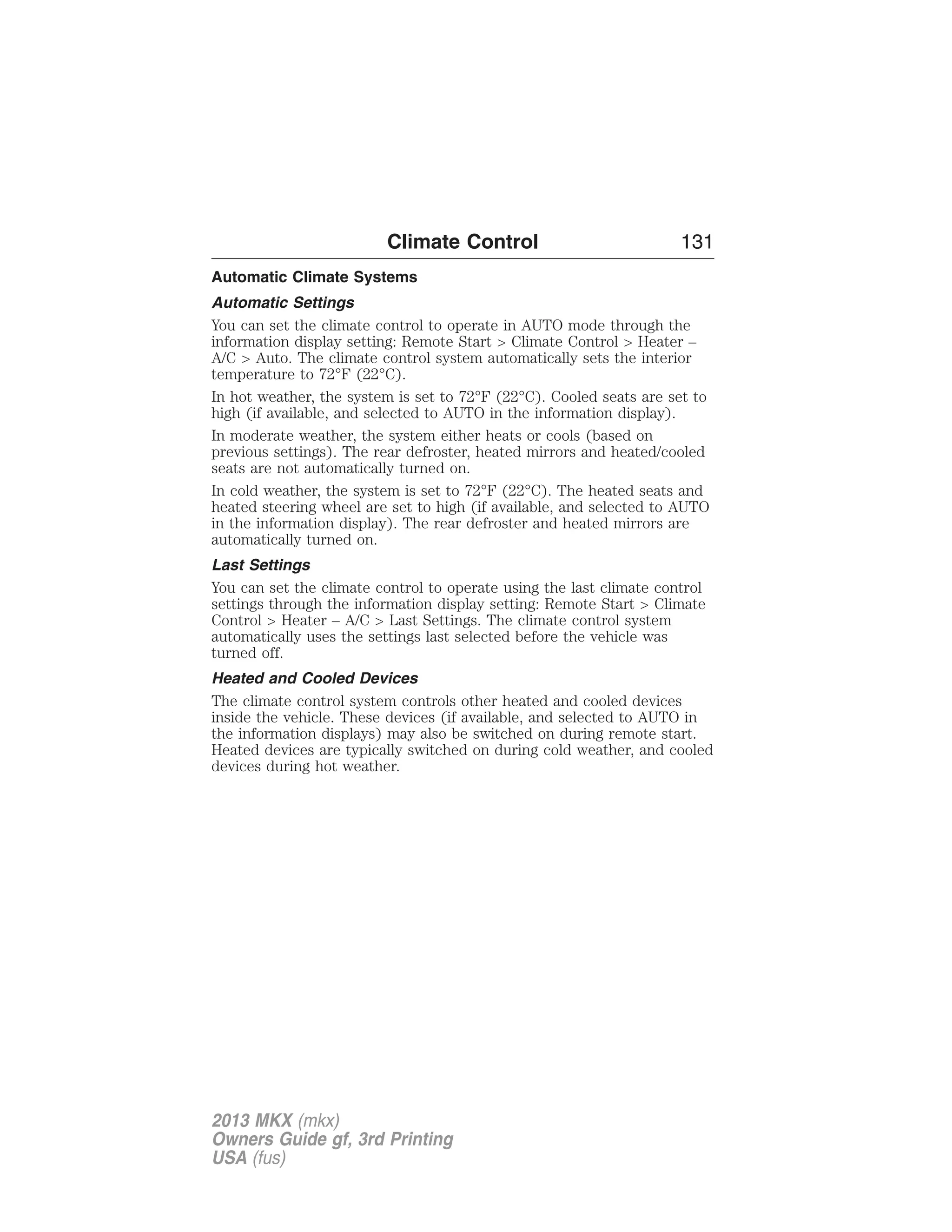 Climate Control 131 
Automatic Climate Systems 
Automatic Settings 
You can set the climate control to operate in AUTO mode through the 
information display setting: Remote Start > Climate Control > Heater – 
A/C > Auto. The climate control system automatically sets the interior 
temperature to 72°F (22°C). 
In hot weather, the system is set to 72°F (22°C). Cooled seats are set to 
high (if available, and selected to AUTO in the information display). 
In moderate weather, the system either heats or cools (based on 
previous settings). The rear defroster, heated mirrors and heated/cooled 
seats are not automatically turned on. 
In cold weather, the system is set to 72°F (22°C). The heated seats and 
heated steering wheel are set to high (if available, and selected to AUTO 
in the information display). The rear defroster and heated mirrors are 
automatically turned on. 
Last Settings 
You can set the climate control to operate using the last climate control 
settings through the information display setting: Remote Start > Climate 
Control > Heater – A/C > Last Settings. The climate control system 
automatically uses the settings last selected before the vehicle was 
turned off. 
Heated and Cooled Devices 
The climate control system controls other heated and cooled devices 
inside the vehicle. These devices (if available, and selected to AUTO in 
the information displays) may also be switched on during remote start. 
Heated devices are typically switched on during cold weather, and cooled 
devices during hot weather. 
2013 MKX (mkx) 
Owners Guide gf, 3rd Printing 
USA (fus) 
 