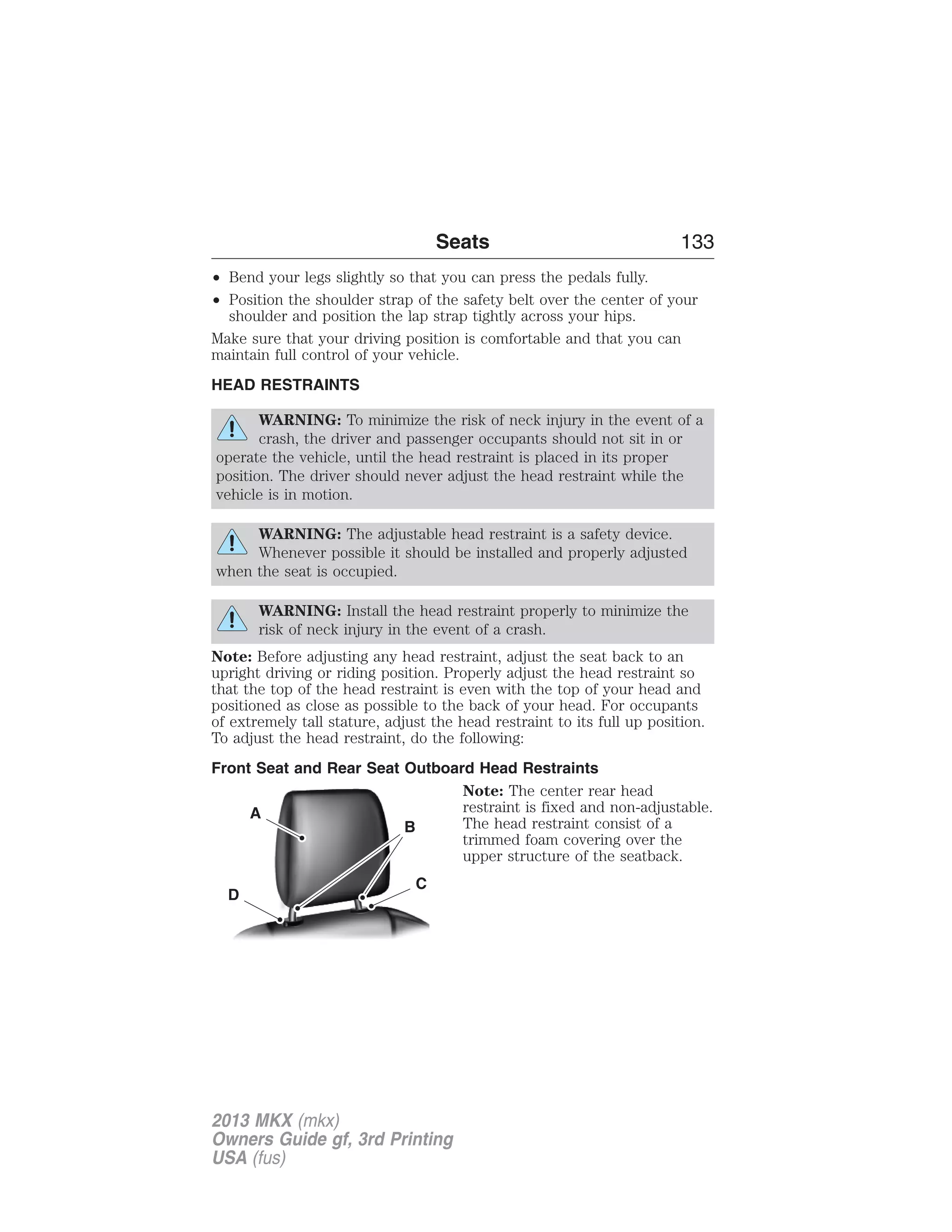 • Bend your legs slightly so that you can press the pedals fully. 
• Position the shoulder strap of the safety belt over the center of your 
shoulder and position the lap strap tightly across your hips. 
Make sure that your driving position is comfortable and that you can 
maintain full control of your vehicle. 
HEAD RESTRAINTS 
WARNING: To minimize the risk of neck injury in the event of a 
crash, the driver and passenger occupants should not sit in or 
operate the vehicle, until the head restraint is placed in its proper 
position. The driver should never adjust the head restraint while the 
vehicle is in motion. 
WARNING: The adjustable head restraint is a safety device. 
Whenever possible it should be installed and properly adjusted 
when the seat is occupied. 
WARNING: Install the head restraint properly to minimize the 
risk of neck injury in the event of a crash. 
Note: Before adjusting any head restraint, adjust the seat back to an 
upright driving or riding position. Properly adjust the head restraint so 
that the top of the head restraint is even with the top of your head and 
positioned as close as possible to the back of your head. For occupants 
of extremely tall stature, adjust the head restraint to its full up position. 
To adjust the head restraint, do the following: 
Front Seat and Rear Seat Outboard Head Restraints 
Note: The center rear head 
restraint is fixed and non-adjustable. 
The head restraint consist of a 
trimmed foam covering over the 
upper structure of the seatback. 
A 
C 
B 
D 
Seats 133 
2013 MKX (mkx) 
Owners Guide gf, 3rd Printing 
USA (fus) 
 