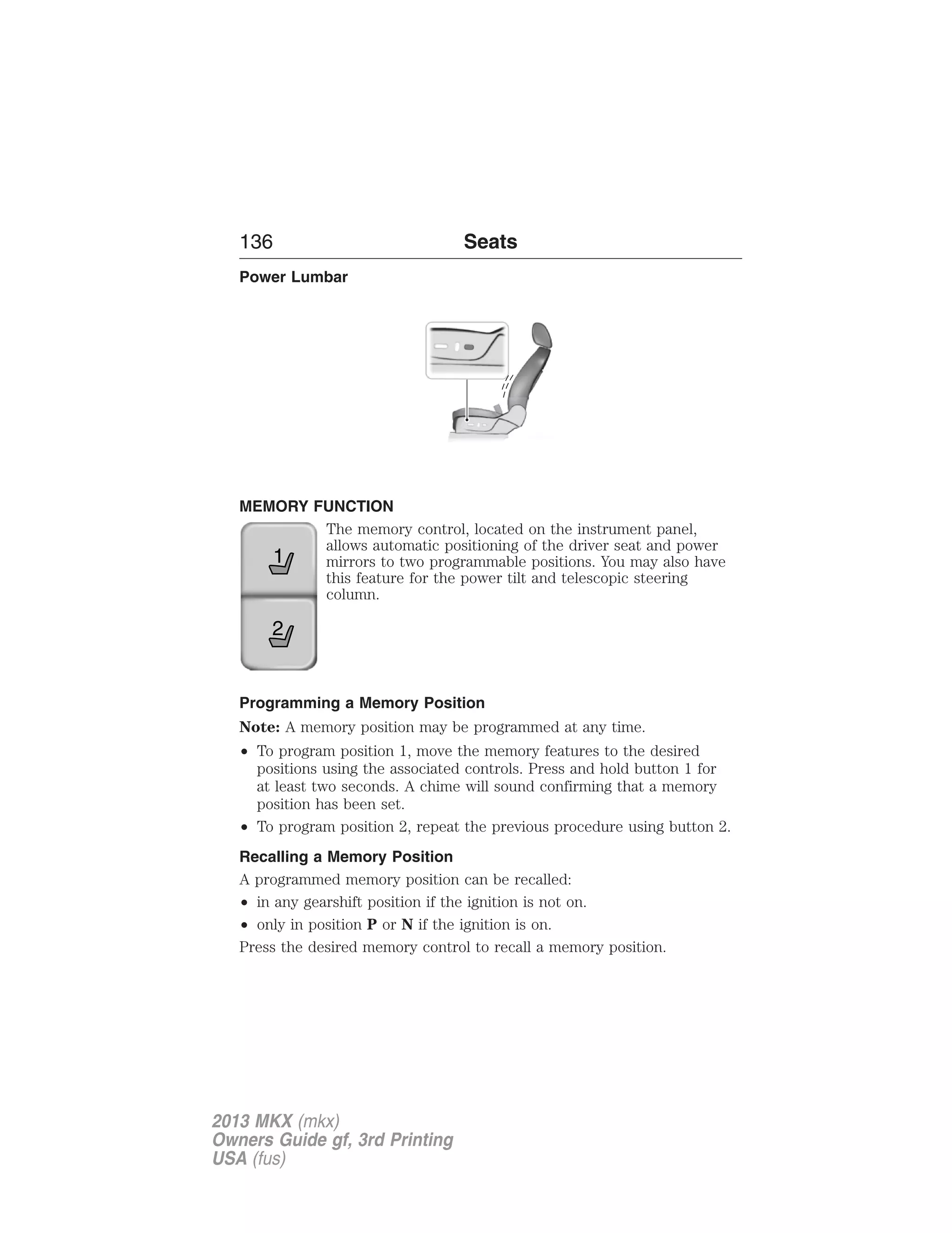 136 Seats 
Power Lumbar 
MEMORY FUNCTION 
The memory control, located on the instrument panel, 
allows automatic positioning of the driver seat and power 
mirrors to two programmable positions. You may also have 
this feature for the power tilt and telescopic steering 
column. 
1 
2 
Programming a Memory Position 
Note: A memory position may be programmed at any time. 
• To program position 1, move the memory features to the desired 
positions using the associated controls. Press and hold button 1 for 
at least two seconds. A chime will sound confirming that a memory 
position has been set. 
• To program position 2, repeat the previous procedure using button 2. 
Recalling a Memory Position 
A programmed memory position can be recalled: 
• in any gearshift position if the ignition is not on. 
• only in position P or N if the ignition is on. 
Press the desired memory control to recall a memory position. 
2013 MKX (mkx) 
Owners Guide gf, 3rd Printing 
USA (fus) 
 
