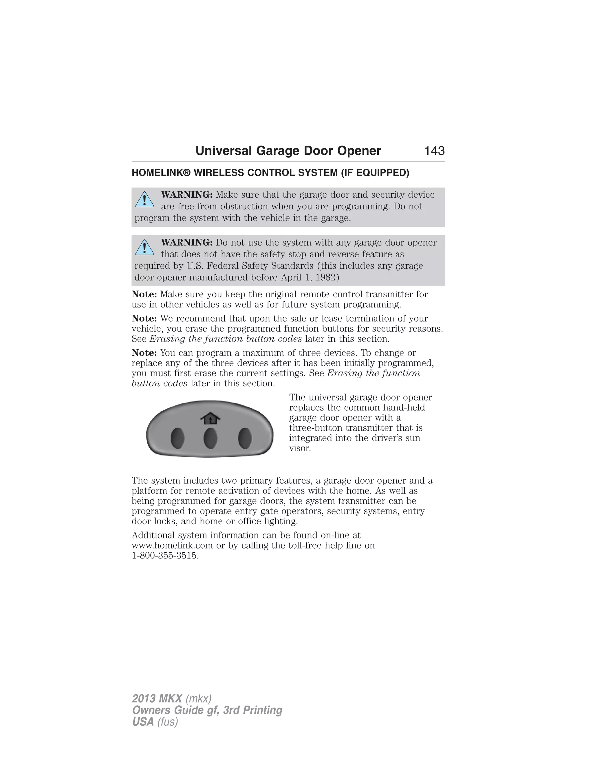 Universal Garage Door Opener 143 
HOMELINK® WIRELESS CONTROL SYSTEM (IF EQUIPPED) 
WARNING: Make sure that the garage door and security device 
are free from obstruction when you are programming. Do not 
program the system with the vehicle in the garage. 
WARNING: Do not use the system with any garage door opener 
that does not have the safety stop and reverse feature as 
required by U.S. Federal Safety Standards (this includes any garage 
door opener manufactured before April 1, 1982). 
Note: Make sure you keep the original remote control transmitter for 
use in other vehicles as well as for future system programming. 
Note: We recommend that upon the sale or lease termination of your 
vehicle, you erase the programmed function buttons for security reasons. 
See Erasing the function button codes later in this section. 
Note: You can program a maximum of three devices. To change or 
replace any of the three devices after it has been initially programmed, 
you must first erase the current settings. See Erasing the function 
button codes later in this section. 
The universal garage door opener 
replaces the common hand-held 
garage door opener with a 
three-button transmitter that is 
integrated into the driver’s sun 
visor. 
The system includes two primary features, a garage door opener and a 
platform for remote activation of devices with the home. As well as 
being programmed for garage doors, the system transmitter can be 
programmed to operate entry gate operators, security systems, entry 
door locks, and home or office lighting. 
Additional system information can be found on-line at 
www.homelink.com or by calling the toll-free help line on 
1-800-355-3515. 
2013 MKX (mkx) 
Owners Guide gf, 3rd Printing 
USA (fus) 
 